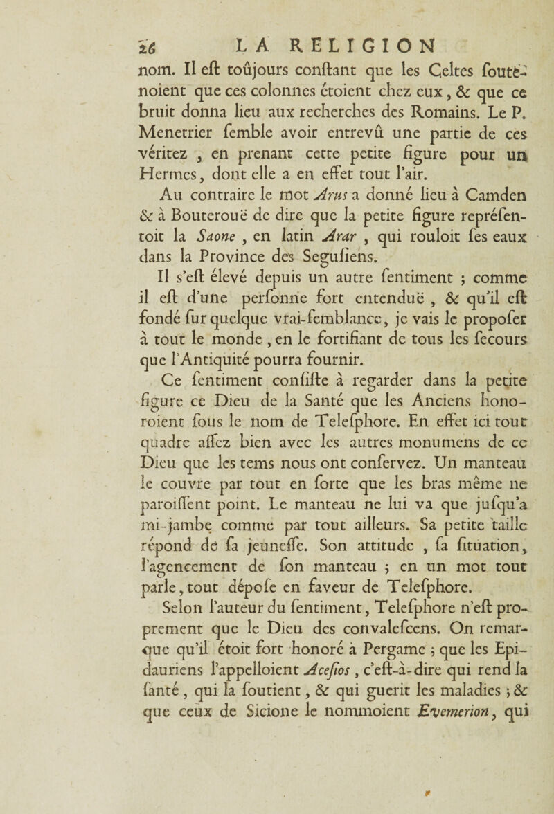 nom. II eft toûjours confiant que les Celtes foutè- noient que ces colonnes étoient chez eux, 8c que ce bruit donna lieu aux recherches des Romains. Le P. Menetrier femble avoir entrevu une partie de ces véritez , en prenant cette petite figure pour un Hermes, dont elle a en effet tout l’air. Au contraire le mot Arus a donné lieu à Camden 8c à Bouteroue de dire que la petite figure repréfen- toit la Saône , en latin Arar , qui rouloit fes eaux dans la Province des Segufiens. Il s’eft élevé depuis un autre fentiment ; comme il eft d une perfonne fort entendue , 8c qu’il eft fondé fur quelque vrai-femblance, je vais le propofer à tout le monde , en le fortifiant de tous les fecours que l’Antiquité pourra fournir. Ce fentiment confille à regarder dans la petite figure ce Dieu de la Santé que les Anciens hono- roient fous le nom de Telefphore. En effet ici tout quadre allez bien avec les autres monumens de ce Dieu que les tems nous ont confervez. Un manteau le couvre par tout en forte que les bras même ne parodient point. Le manteau ne lui va que jufqu’a mi-jambe comme par tout ailleurs. Sa petite taille répond de fa jeuneffe. Son attitude , fa fituation, l’agencement de fon manteau ; en un mot tout parle,tout dépofe en faveur de Telefphore. Selon l’auteur du fentiment, Telefphore n’eft pro¬ prement que le Dieu des convalefcens. On remar¬ que qu’il étoit fort honoré à Pergame ; que les Epi- dauriens l’appelloient Acefios , c’eft-à-dire qui rend la fanté , qui la foutient, 8c qui guérit les maladies ; 8c que ceux de Sicione le nommoient E'vemerion, qui