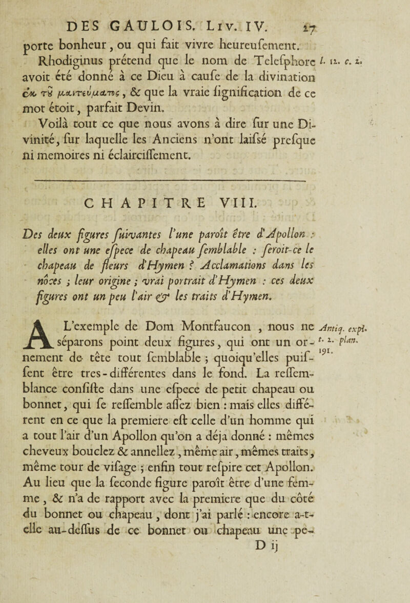 porte bonheur, ou qui fait vivre heureufement. Rhodiginus prétend que le nom de Telefphorc /• u• c.û avoit été donné à ce Dieu à caufe de la divination en tS fAM/Tiù/AcLToç, & que la vraie lignification de ce mot étoit, parfait Devin. Voilà tout ce que nous avons à dire fur une Di¬ vinité, fur laquelle les Anciens n’ont laifsé prefque ni mémoires ni éclairciffement. CHAPITRE VIII. Des deux figures fuivantes lune paroît être d'Apollon.: elles ont une ejpece de chapeau femblable : fer oit-ce le chapeau de fleurs d'Hymen f Acclamations dans les noces ; leur origine ; vrai portrait d’Hymen : ces deux figures ont un peu tair & les traits d'Hymen, A L’exemple de Dom Montfaucon , nous ne Amiq. expi. séparons point deux figures, qui ont un or- u2* fi¬ nement de tête tout femblable ; quoiqu’elles puif- l5>1* fent être très-différentes dans le fond. La reffem- blance confifte dans une elpece de petit chapeau ou bonnet, qui fe reffemble allez bien : mais elles diffé¬ rent en ce que la première eft celle d’un homme qui a tout l’air d’un Apollon qu’on a déjà donné : mêmes cheveux bouclez 8c annellez , même air, mêmes traits, même tour de vifage ; enfin tout refpire cet Apollon. Au lieu que la fécondé figure paroît être d’une fem¬ me , 8c n’a de rapport avec la première que du côté du bonnet ou chapeau , dont j’ai parlé : encore a-t- elle au-deffus de ce bonnet ou chapeau une pe- Dij \