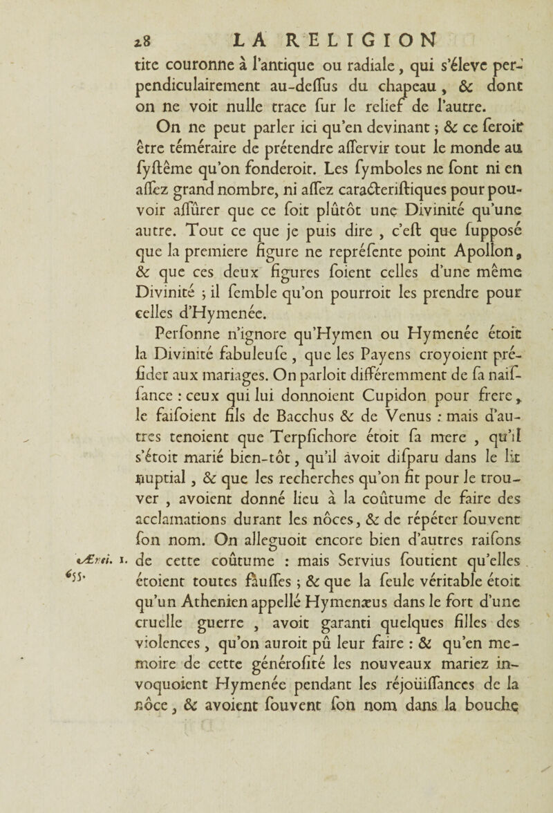 tite couronne à l’antique ou radiale, qui s’élève per¬ pendiculairement au-deffus du chapeau , ôc dont on ne voit nulle trace fur le relief de l’autre. On ne peut parler ici qu’en devinant ; ôc ce feroitf être téméraire de prétendre affervir tout le monde au fyftême qu’on fonderoit. Les fymboles ne font ni en affez grand nombre, ni affez cara&eriftiques pour pou¬ voir aflurer que ce foit plûtôt une Divinité qu’une autre. Tout ce que je puis dire , c’eft que fupposé que la première figure ne repréfente point Apollon, Ôc que ces deux figures foient celles dune même Divinité ; il femble qu’on pourroit les prendre pour celles d’Hymenée. Perfonne n’ignore qu’Hymen ou Hymenée étoit la Divinité fabuleufe , que les Payens croyoient pré- fider aux mariages. On parloit différemment de fa naif- fance:ceux qui lui donnoient Cupidon pour frere, le faifoient fils de Bacchus Ôc de Venus : mais d’au¬ tres tenoient que Terpfichore étoit fa mere , qu’il s’étoit marié bien-tôt, qu’il àvoit difparu dans le lit irmptial , & que les recherches qu’on fit pour le trou¬ ver , avoient donné lieu à la coutume de faire des acclamations durant les noces, ôc de répéter fouvent fon nom. On alleguoit encore bien d’autres raifons v£rti. i. de cette coûtume : mais Servius foutient qu’elles )5’ étoient toutes fàuffes ; Ôc que la feule véritable étoit qu’un Athénien appelle Hymenæus dans le fort d’une cruelle guerre , avoit garanti quelques filles des violences, qu’on auroit pu leur faire : & qu’en mé¬ moire de cette générofité les nouveaux mariez in- voquoient Hymenée pendant les réjoüiffanccs de la noce, ôc avoient fouvent fon nom dans la bouche