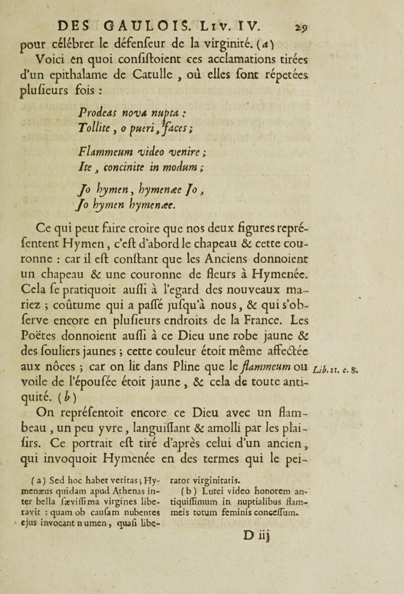 DES GAULOIS. LiV. IV. t9 pour célébrer le défenfeur de la virginité. ( a ) Voici en quoi confiftoient ccs acclamations tirées d*un epithalame de Catulle , où elles font répétées plu fleurs fois : Prodeas nova nubta : Toltite , o pueri ,faces ; Flammeum video ventre ; Ite concinite in modum ; \ Jo hymen, hymenœe Jo 3 Jo hymen hymenae. \ Ce qui peut faire croire que nos deux figures repré- fentent Hymen, c’cft d’abord le chapeau & cette cou¬ ronne : car il eft confiant que les Anciens donnoient un chapeau &: une couronne de fleurs à Hymenéc. Cela fe pratiquoit aufli à l’egard des nouveaux ma¬ riez ; coûtume qui a paffé jufqu a nous, & qui s’ob- ferve encore en plufieurs endroits de la France. Les Poetes donnoient auflî à ce Dieu une robe jaune & des louliers jaunes ; cette couleur étoit même affeétée aux noces ; car on lit dans Pline que le flammeum ou voile de l’époufée étoit jaune, & cela de toute anti¬ quité. (h) On repréfentoit encore ce Dieu avec un flam¬ beau , un peu y vre, languiiïant & amolli par les plai- firs. Ce portrait eft tiré d après celui d’un ancien » qui invoquoit Hymenée en des termes qui le pei- ( a ) Scd hoc habet veritas j Hy- rator virginitatis. menæus quidam apud Athenas in- (b) Lutei video honorem an- ter bella fæviffima virgines libe- tiquiffimum in nuptialibus flam- ravit : quam ob caufam nubentes meis totum feminis conce/Tum.. - cjus invoçant numen, quafi libe- Diij Lib.n. c. $,