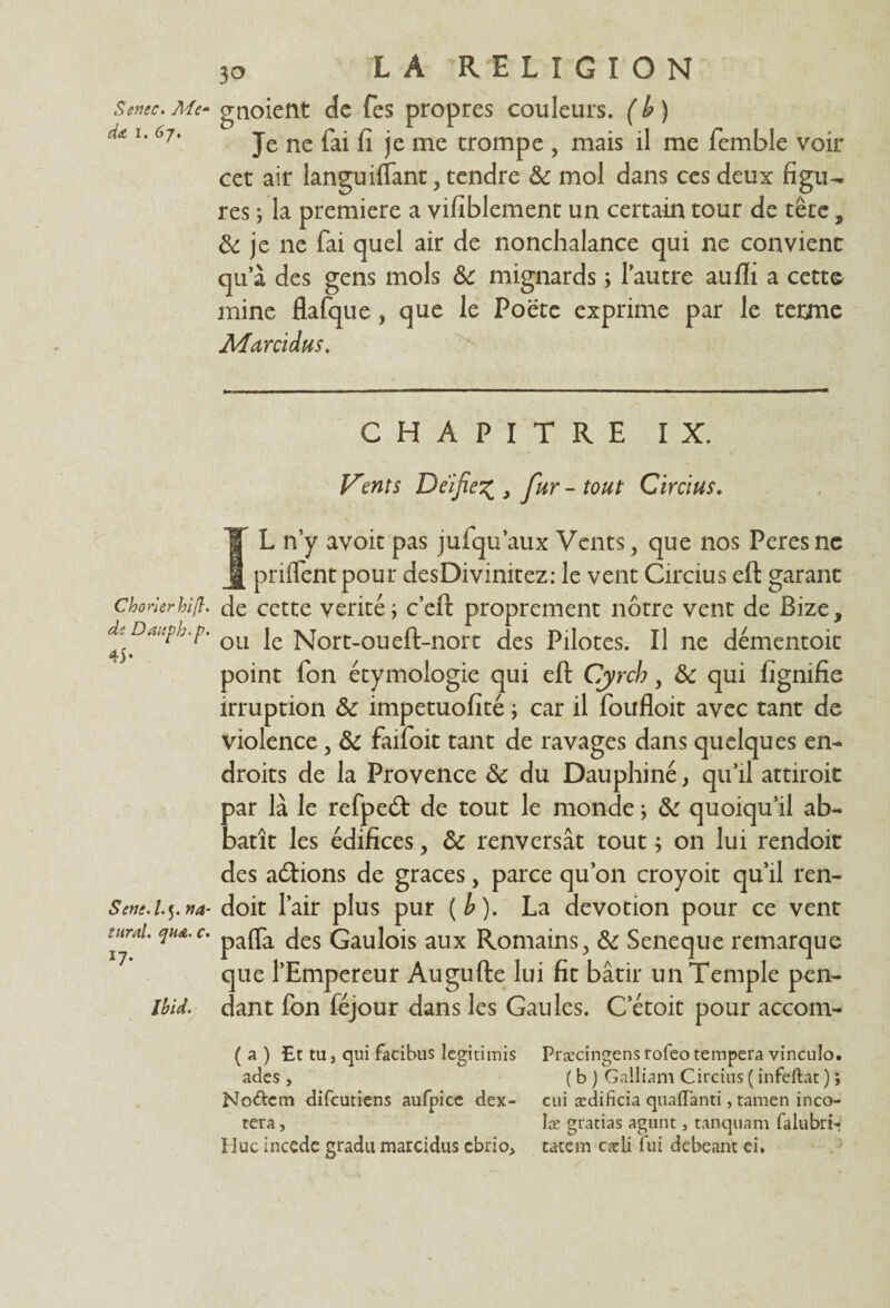 Senec. Me- d<t i. 6j, Chorlerhifl. de Datiph.p. 45- Seni.l.5. va¬ utrai. qn&. c. *7- Ibid. 30 LA RELIGION gnoient de fes propres couleurs. ( b ) Je ne fai fi je me trompe , mais il me femble voir cet air languiflant, tendre 3c mol dans ces deux figu¬ res ; la première a vifiblement un certain tour de tête, 3c je ne fai quel air de nonchalance qui ne convient qu’à des gens mois 3c mignards ; l’autre aufli a cette mine flafque, que le Poëte exprime par le terme Aluni dus. CHAPITRE IX. Vents Déifié% , fur - tout Circius. IL n’y avoit pas juiqu’aux Vents, que nos Peresnc priffentpour desDivinitez: le vent Circius eft garant de cette vérité ; c’eft proprement nôtre vent de Bize, ou le Nort-oueft-nort des Pilotes. Il ne démentoit point fon étymologie qui eft Cyrch y 3c qui fignifie irruption 3c impetuofité ; car il foufloit avec tant de violence, 3c faifoit tant de ravages dans quelques en¬ droits de la Provence 3c du Dauphiné, qu’il attiroit par là le refped: de tout le monde ; 3c quoiqu’il ab- batît les édifices, 3c renversât tout ; on lui rendoit des actions de grâces, parce qu’on croyoit qu’il ren¬ doit l’air plus pur (b). La dévotion pour ce vent pafla des Gaulois aux Romains> 3c Seneque remarque que l’Empereur Augufte lui fit bâtir un Temple pen¬ dant fon féjour dans les Gaules. C’étoit pour accom- ( a ) £t tu j qui facibus Iegitimis Præcingens rofeo tempera vinculo. ades , ( b ) Galliam Circius ( infeftat ) ; Nodcm difeutiens aufpice dex- cui ædificia quaffanti, tamen inco- tera, læ gracias agunt, tanquam falubri- Hue incede gradu marcidus ebrio, tatem cadi fui debeant ei.