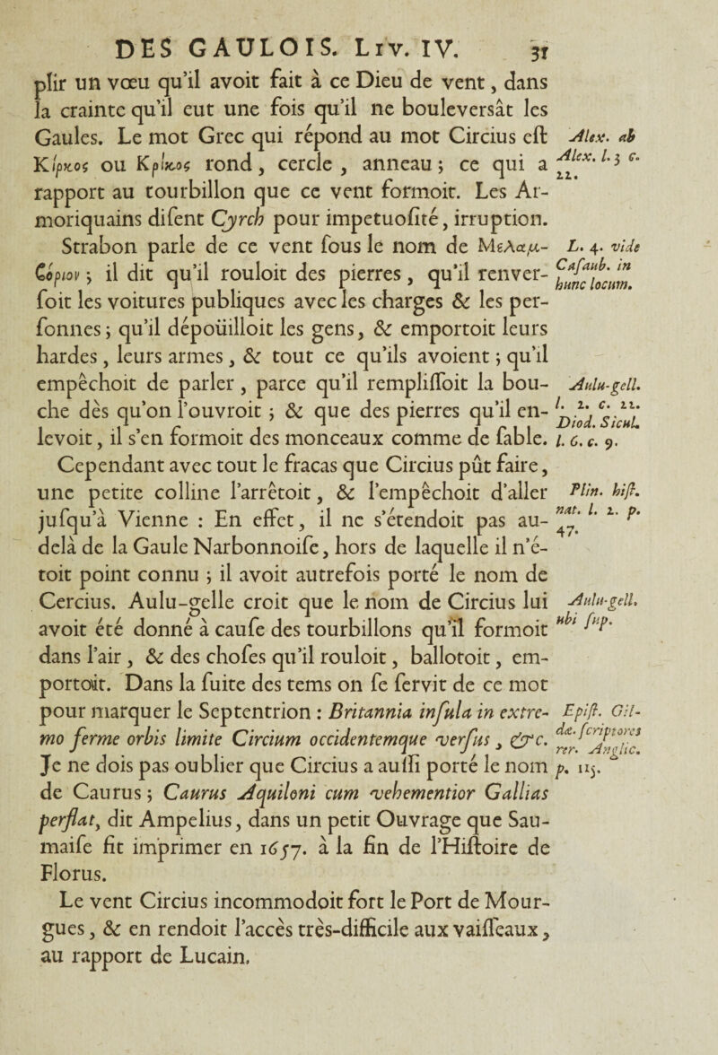 plir un vœu qu’il avoit fait à ce Dieu de vent, dans la crainte qu’il eut une fois qu’il ne bouleversât les Gaules. Le mot Grec qui répond au mot Circius eft Kiptcof ou Kpltcoç rond, cercle, anneau; ce qui a rapport au tourbillon que ce vent formoit. Les Ar- moriquains difent Cyrcb pour impetuofîté, irruption. Strabon parle de ce vent fous le nom de MgÀ«,u- CofHov ; il dit qu’il rouloit des pierres, qu’il renver- foit les voitures publiques avec les charges 6c les per- fonnes; qu’il dépoüilloic les gens, 6c emportoit leurs hardes, leurs armes, 6c tout ce qu’ils avoient ; qu’il empëchoit de parler , parce qu’il remplifloit la bou¬ che dès qu’on l’ouvroit ; 6c que des pierres qu’il en- levoit, il s’en formoit des monceaux comme de fable. Cependant avec tout le fracas que Circius pût faire, une petite colline l’arrêtoit, 6c l’empéchoit d’aller jufqu’à Vienne : En effet, il ne s’étendoit pas au- delà de la Gaule Narbonnoife, hors de laquelle il n’é- toit point connu ; il avoit autrefois porté le nom de Cercius. Aulu-gelle croit que le nom de Circius lui avoit été donné à caufe des tourbillons qu’îl formoit dans l’air, 6c des chofes qu’il rouloit, ballotoit, em¬ portoit. Dans la fuite des tems on fe fervit de ce mot pour marquer le Septentrion : Britannia infula in extre- mo ferme orbis limite Circium occidentemque verfus y &c. Je ne dois pas oublier que Circius a aum porté le nom de Caurus ; Caurus Aquiloni cum 'vehementior G allias ferflaty dit Ampelius, dans un petit Ouvrage que Sau- maife fit imprimer en 16/7. à la fin de l’Hiftoire de Florus. Le vent Circius incommodoit fort le Port de Mour- gues, 6c en rendoit l’accès très-difficile aux vaiffeaux, au rapport de Lucain, Alex, ab Alex. 1.3 g. 11. L. 4. vide Cafaub. in hune locum. Aulu-gell. I. Z* c. 11. Diod. SicuL /• ô. Ç. y • Plin. ht fl. nat. I. 1. p. 47* Aulu-gell. ubi fup. Epi fl. Git- d<&. feriptores rtr. Anglic. P• n5’