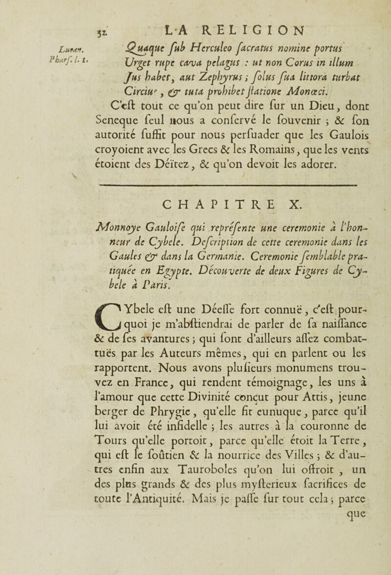 52- Lli9A*. Pharf. [. ia \ LA RELIGION Qyiaque fub Herculeo facratus nomme portas Urget rupe cuva pelagus : ut non Corus in ilium Jus babet, aul Zepbyrus ; folus fua littora turbat Circiue y Cr tutu probibet jîatione Monœci. Ccft tout ce qu’on peut dire fur un Dieu, dont Seneque feul nous a confervé le fouvenir ; & fon autorité fuffit pour nous perfuader que les Gaulois croyoient avec les Grecs & les Romains , que les vents étoient des Déïtez, Ôc qu’on devoit les adorer. CHAPITRE X. Monnoye Gauloife qui repréfente une ceremonie a l'hon¬ neur de Cybele. Defcnption de cette ceremonie dans les Gaules & dans la Germanie. Ceremonie femblable pra¬ tiquée en Egypte. Découverte de deux Figures de Cy¬ bele a Paris. CYbele eft une Déefle fort connue, ceft pour¬ quoi je m’abftiendrai de parler de fa naiflance & de fes avantures ; qui lont d’ailleurs affez combat¬ tues par les Auteurs mêmes, qui en parlent ou les rapportent. Nous avons plufieurs monumens trou¬ vez en France, qui rendent témoignage, les uns à l’amour que cette Divinité conçut pour Attis, jeune berger de Phrygic, quelle fit eunuque, parce qu’il lui avoit été infidelle ; les autres à la couronne de Tours qu’elle portoit, parce qu’elle étoit la Terre, qui eft le loûtien la nourrice des Villes ; & d’au¬ tres enfin aux Tauroboles qu’on lui offroit , un des plus grands & des plus myfterieux facrifices de toute l’Antiquité. Mais je paffe fur tout cela ^ parce