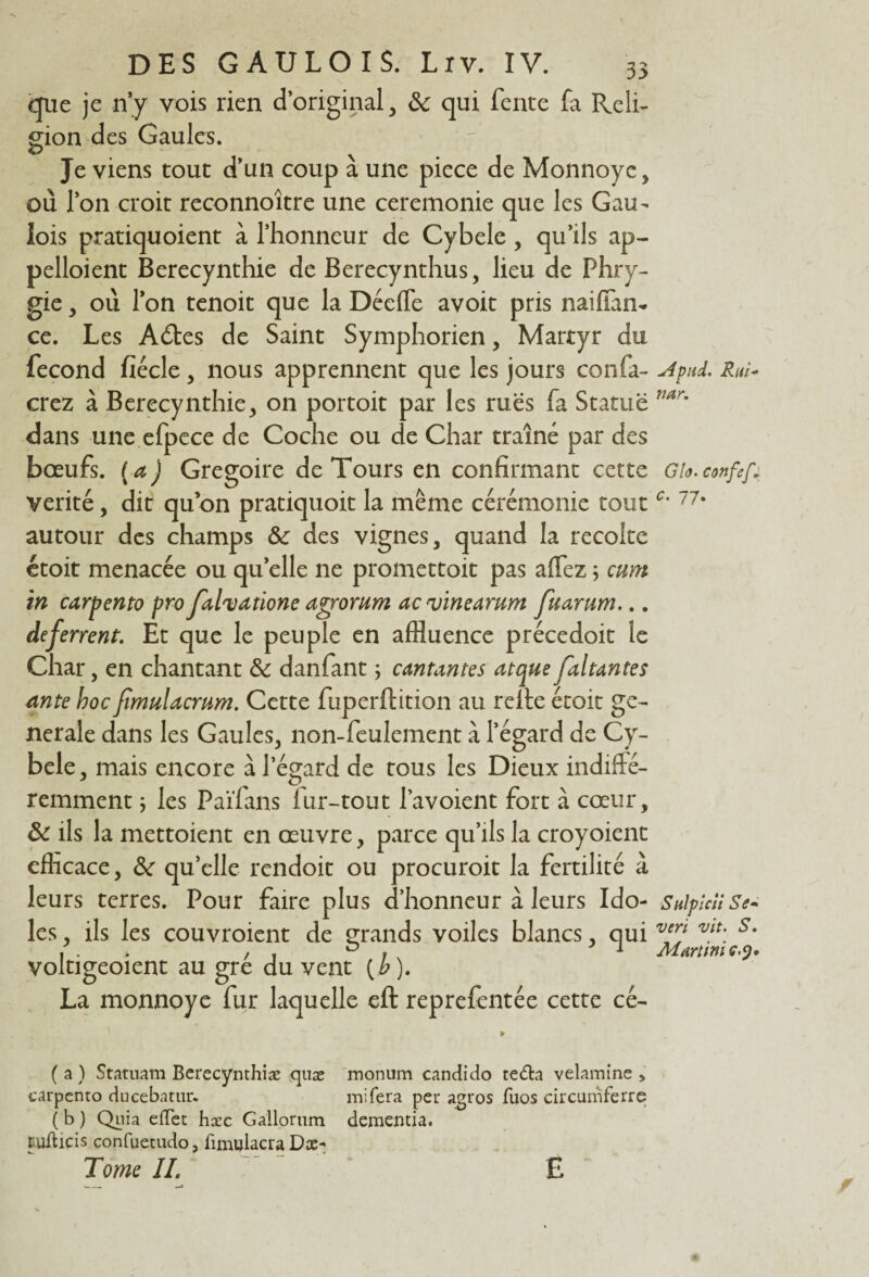 que je n’y vois rien d’original, de qui fente fa Reli¬ gion des Gaules. Je viens tout d’un coup à une piece de Monnoye, où l’on croit reconnoître une ceremonie que les Gau¬ lois pratiquoient à l’honneur de Cybele , qu’ils ap¬ pelaient Berecynthie de Berecynthus, lieu de Phry- gie, où l’on tenoit que la Déefle avoit pris naiffan- ce. Les Adtes de Saint Symphorien, Martyr du fécond fiécle, nous apprennent que les jours confi¬ erez à Berecynthie, on portoit par les rues fa Statue dans une efpece de Coche ou de Char traîné par des bœufs, (a) Grégoire de Tours en confirmant cette vérité, dit quon pratiquoit la même cérémonie tout autour des champs Sc des vignes, quand la récolté étoit menacée ou quelle ne promettoit pas affez5 mm in carpento pro Jalvatione agrorum ac vinearum fuarum... deferrent. Et que le peuple en affluence précedoit le Char, en chantant de danfant ; cantantes atque Jaltantes ante hoc fimulacmm. Cette fuperflition au relie étoit ge¬ nerale dans les Gaules, non-feulement à l’égard de Cy¬ bele, mais encore à l’égard de tous les Dieux indiffé¬ remment ; les Païfans fur-tout l’avoient fort à cœur, de ils la mettoient en œuvre, parce qu’ils la croyoient efficace, de qu’elle rendoit ou procuroit la fertilité à leurs terres. Pour faire plus d’honneur à leurs Ido¬ les, ils les couvroient de grands voiles blancs, qui voltigeoient au gré du vent (£)• La monnoye fur laquelle eft reprefentée cette cé- * ( a ) Statuam Berecynthiæ quæ monum candido te&a velamine > carpento ducebatur. mi fera per agros fuos circumferre ( b ) Quia effet hæc Gallorum dementia. itufticis confuetudoj fïnujlacra Dæ- Tome II. E yfpud. Rai* nar. G h. confef,: c. 77. Sulpicîi Se* vert vit. S. Martini c.y»