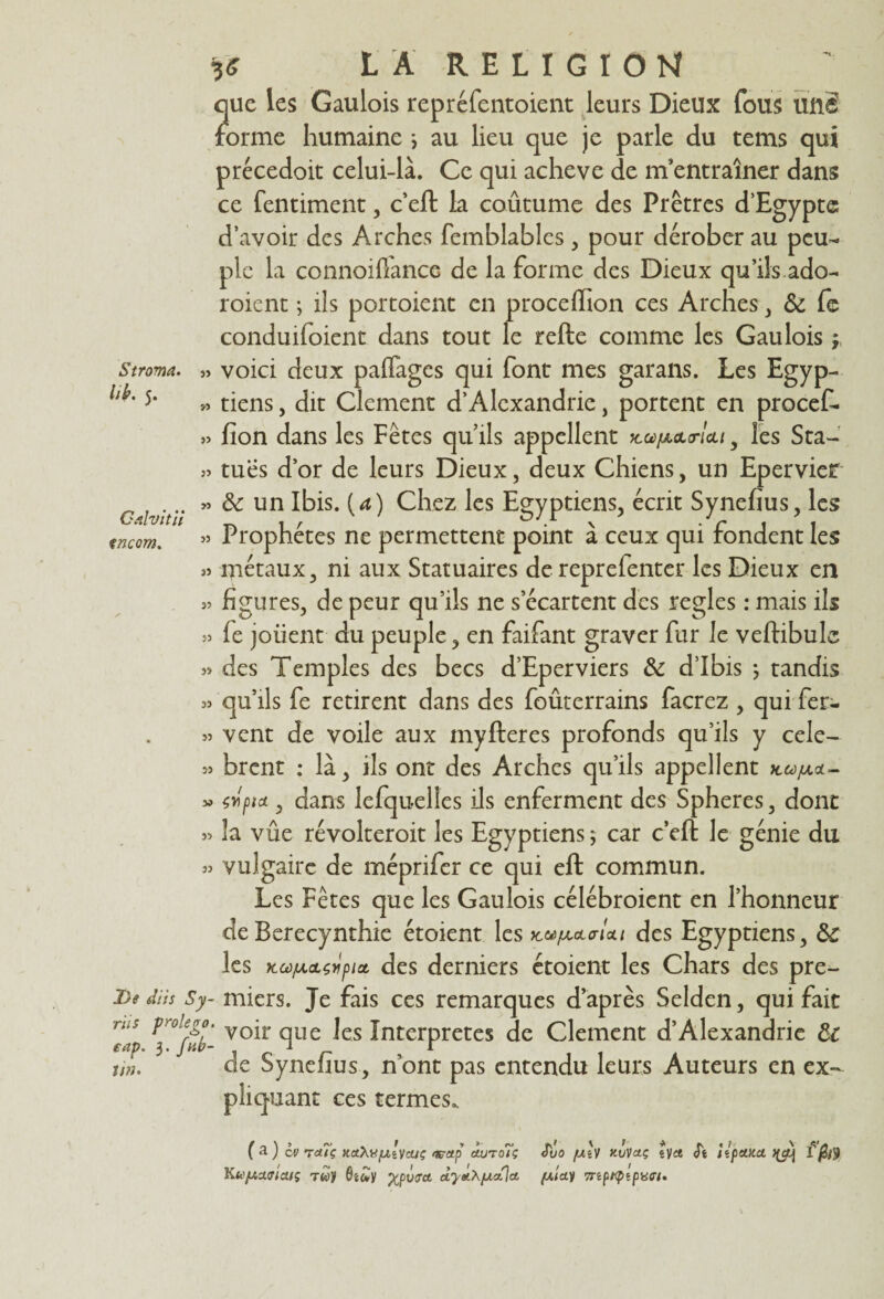 Stroma, lifr. 5. Calvitil çncom. 3* LA RELIGION que les Gaulois repréfentoient leurs Dieux fous une forme humaine * au lieu que je parle du tems qui précedoit celui-là. Ce qui achevé de m’entraîner dans ce fentiment, c’eft la coûtume des Prêtres d’Egypte d’avoir des Arches femblables, pour dérober au peu¬ ple la connoifiance de la forme des Dieux qu’ils ado- roient ; ils portoient en proceffion ces Arches, & fe conduiraient dans tout le refte comme les Gaulois ; voici deux paffages qui font mes garans. Les Egyp¬ tiens , dit Clement d’Alexandrie, portent en procef¬ fion dans les Fêtes qu’ils appellent km/aolo-Icli 5 les Sta¬ tues d’or de leurs Dieux, deux Chiens, un Epervier & un Ibis, {a) Chez les Egyptiens, écrit Synefius, les Prophètes ne permettent point à ceux qui fondent les métaux, ni aux Statuaires de reprefenter les Dieux en figures, de peur qu’ils ne s’écartent des réglés : mais ils fe joiient du peuple, en faifant graver fur le veftibulc des Temples des becs d’Eperviers 8c d’ibis ; tandis qu’ils fe retirent dans des foûterrains facrez , qui fer¬ vent de voile aux myfteres profonds qu’ils y célè¬ brent : là, ils ont des Arches qu’ils appellent jcu/aol- wptet, dans lefquelles ils enferment des Spheres, dont » la vûe révolteroit les Egyptiens ; car c’cft le génie du 33 vulgaire de méprifer ce qui eft commun. Les Fêtes que les Gaulois célébroient en l’honneur de Berecynthie étoient les kmiaola!<u des Egyptiens, 8c les kœ/AOL^pia, des derniers étoient les Chars des pre- dûs Sy- miers. Je fais ces remarques d’après Selden, qui fait voir que les Interprètes de Clement d’Alexandrie 8c iin. de Synefius, n’ont pas entendu leurs Auteurs en ex¬ pliquant ces termes. ( a ) cv Tduç KctXüfjblycuç mrap clutoTç <Tuo /uh kvVciç tya S't iîpctkct Jfctj f Ku/AAiriaiç tqd %pv<rct d'ytLXfjLctlci (xiai 7np/iptpao-/. » » ?» » 33 33 33 33 33 33 33 33 »