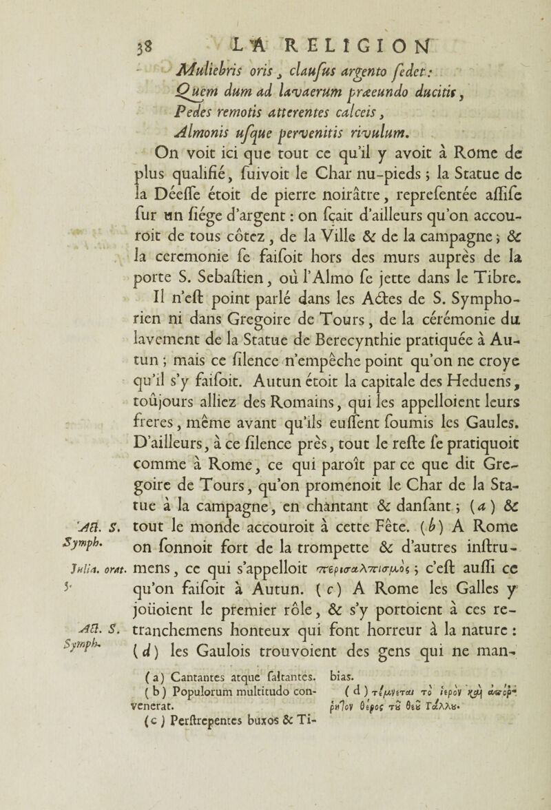 I 39 IA RELfGîOM Muliebris oris J claufus argento fedct: Qjtem dum ad lavaerum Pedes remoüs atterentes c< Almonis ufcjue pervenitis rivulum. On voit ici que tout ce qu’il y avoit à Rome de plus qualifié, fuivoit le Char nu-pieds ; la Statue de la Déeffe étoit de pierre noirâtre, reprefentée aflife fur un fiége d’argent : on fçait d’ailleurs qu’on accou- roit de tous cotez , de la Ville 8c de la campagne j 8c la ceremonie fe faifoit hors des murs auprès de la porte S. Sebaftien, où l’Almo fe jette dans le Tibre. Il n’eft point parlé dans les A ôtes de S. Sympho- rien ni dans Grégoire de Tours, de la cérémonie du lavement de la Statue de Berecynthie pratiquée à Au¬ cun ; mais ce filence n’empêche point qu’on ne croye qu’il s’y faifoit. Autun étoit la capitale des Heduens, toûjours alliez des Romains, qui les appelloient leurs freres, même avant qu’ils euffent fournis les Gaules. D’ailleurs, à ce filence près, tout le relie fe pratiquoit comme à Rome, ce qui paroît parce que dit Gré¬ goire de Tours, qu’on promenoit le Char de la Sta¬ tue à la campagne, en chantant 8c danfant ; [a) 8c r4ü. s. tout le monde accouroit à cette Fête, {b) A Rome Symph. on fonnoit fort de la trompette 8c d’autres inftru- Jf/Ua. om. mens, ce qui sappelloit '7r6pw*A7r/<rjM,o« ; c’eft aufii ce 5' qu’on faifoit à Autun. ( c ) A Rome les Galles y joiioient le premier rôle, 8c s’y portoient à ce s re- S. tranchemens honteux qui font horreur à la nature : ( d ) les Gaulois trouvoient des gens qui ne man- (a) Cantantcs atque faltantes. bias. (b) Populorum multitude» con- ( d ) tZ/z-vît*/ ro îtpov cwop- vcncrat. pulov ôîpoç tQ raAAy* (c ) Pcrftrcpentcs buxos & Ti- prœeundo ducitit , üceis,
