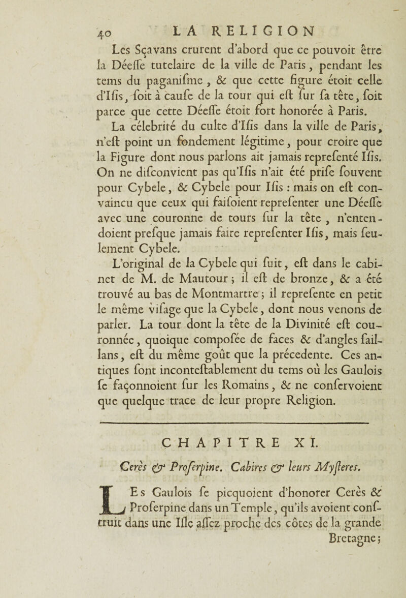 Les Sçavans crurent d’abord que ce pouvoit être la Décile tutelaire de la ville de Paris, pendant les tems du paganifme , & que cette figure étoit celle d’Ifis, foit à caufe de la tour qui eft fur fa tête, foit parce que cette Dédie étoit fort honorée à Paris. La célébrité du culte d’Ifis dans la ville de Paris, n’eft point un fondement légitime, pour croire que la Figure dont nous parlons ait jamais reprefenté Ifis. On ne difconvient pas qulfis n’ait été prife fouvent pour Cybele, de Cybele pour Ifis : mais on eft con¬ vaincu que ceux qui faifoient reprefenter une Dédfe avec une couronne de tours fur la tête , n’entcn- doicnt prefque jamais faire reprefenter Ifis, mais feu¬ lement Cybele. L’original de la Cybele qui fuit, eft dans le cabi¬ net de M. de Mautour * il eft de bronze, de a été trouvé au bas de Montmartre 5 il reprefente en petit le même vifage que la Cybele, dont nous venons de parler. La tour dont la tête de la Divinité eft cou¬ ronnée , quoique compofée de faces de d’angles fail- lans, eft du même goût que la précédente. Ces an¬ tiques font inconteftablement du tems ou les Gaulois fe façonnoient fur les Romains, de ne confervoient que quelque trace de leur propre Religion. CHAPITRE XI. Cerès y Projerpine. Cal? ire s y leurs AïyJIeres. LEs Gaulois fe picquoient d’honorer Cerès de Proferpine dans un Temple, qu’ils avoient conf- truit dans une Ifle affez proche des côtes de la grande Bretagne ;