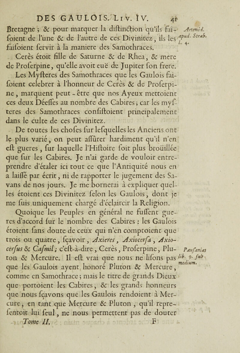 Bretagne ; &: pour marquer la diftindtion qu’ils fai- Anmii. foient de lune de de l’autre de ces Divinitez, ils les aP'ld' Strd^ faifoient fervir à la maniéré des Samothraces. Cerès étoit fille de Saturne de de Rhea, de mere de Proferpine, quelle avoir eue de Jupiter fon frere. Les Myfteres des Samothraces que les Gaulois fai¬ foient celebrer à l’honneur de Cerès de de Proferpi- ne, marquent peut - être que nos Ayeux mettoient ces deux Déefles au nombre des Cabires ; car les myf¬ teres des Samothraces confîftoient principalement dans le culte de ces Divinitez. De toutes les chofes far lefquelles les Anciens ont le plus varié, on peut aflurer hardiment qu’il n’en eft gueres, fur laquelle l’Hiftoire foit plus brouillée que fur les Cabires. Je n’ai garde de vouloir entre¬ prendre d’étaler ici tout ce que l’Antiquité nous en a laifle par écrit, ni de rapporter le jugement des Sa- vans de nos jours. Je me bornerai à expliquer quel¬ les étoient ces Divinitez félon les Gaulois, dont je me fuis uniquement chargé d’éclaircir la Religion. Quoique les Peuples en général ne fu£Tent gue- res d’accord fur le nombre des Cabires : les Gaulois étoient fans doute de ceux qui n’en comptoient que trois ou quatre , fçavoir , Axieres 3 Axioccrfa , Axio- cerfus de Cafmil; c’eft-à-dire, Cerès, Proferpine, Plu- Paufwias ton de Mercure. Il eft vrai que nous ne lifons pas llb^‘ que les Gaulois ayent honoré Pluton de Mercure, comme en Samothrace ; mais le titre de grands Dieux que portoient les Cabires, de les grands honneurs que nous fçavons que les Gaulois rendoient à Mer¬ cure, en tant que Mercure de Pluton , qu’il repre- ientoit lui feul, ne nous permettent pas de douter Tome II, P