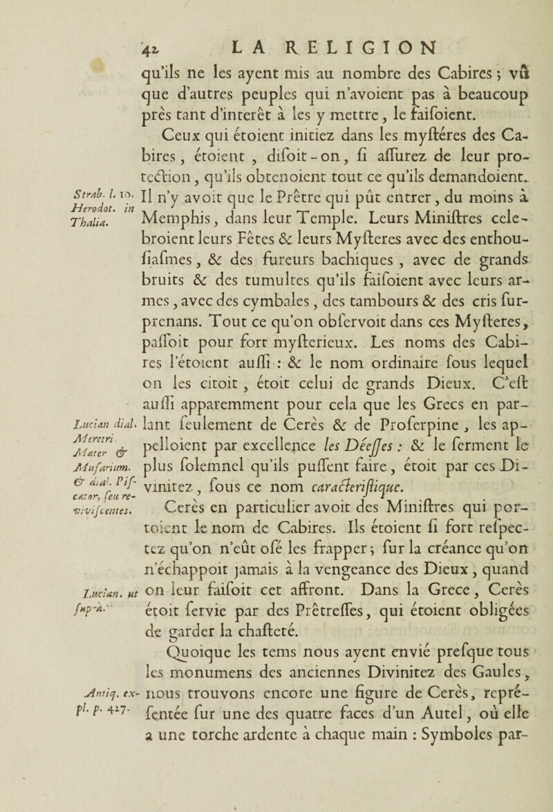 Strab. /. io. Herodot. in Thalia. Luc:an dial. Ad ers tri. Adater & Ad ufanum. & ai al. Pif catnr, feu re- vrvif tentes. laid an. ut fnpdt.' jdntiej. ex fl. p. 417. 42, LA RELIGION qu’ils ne les ayent mis au nombre des Cabires ; vû que d’autres peuples qui n’avoient pas à beaucoup près tant d’intérêt à les y mettre, le faifoient. Ceux qui étoient initiez dans les myftéres des Ca¬ bires , étoient , difoit- on, fi affurez de leur pro¬ tection, qu’ils obtenoient tout ce qu’ils demandoient. Il n’y avoir que le Prêtre qui pût entrer, du moins i Memphis, dans leur Temple. Leurs Miniftres cele- broient leurs Fêtes & leurs Myfteres avec des enthou- fiafmes, & des fureurs bachiques , avec de grands bruits &c des tumultes qu’ils faifoient avec leurs ar¬ mes , avec des cymbales, des tambours & des cris fur- prenans. Tout ce qu’on obfervoit dans ces Myfteres, paffoit pour fort myfterieux. Les noms des Cabi¬ res 1 étoient aufli : & le nom ordinaire fous lequel on les droit . étoit celui de grands Dieux. C’eft aufti apparemment pour cela que les Grecs en par¬ lant feulement de Cerès Sc de Proferpine , les ap- pelioient par excellence les DeeJJes : & le ferment le plus folemnel qu’ils puffent faire, étoit par ces Di- vinitez, fous ce nom carafleriftiquc. Cerès en particulier avoir des Miniftres qui por- toient le nom de Cabires. Ils étoient fi fort refpec- tez qu’on n’eût ofé les frapper; fur la créance qu’on nechappoit jamais à la vengeance des Dieux , quand on leur faifoit cet affront. Dans la Grece, Cerès étoit fervie par des Prêtreffes, qui étoient obligées de garder la chafteté. Quoique les tems nous ayent envié prefque tous les monumens des anciennes Divinitez des Gaules, nous trouvons encore une figure de Cerès, repré- fentée fur une des quatre faces d’un Autel, ou elle a une torche ardente à chaque main : Symboles par-