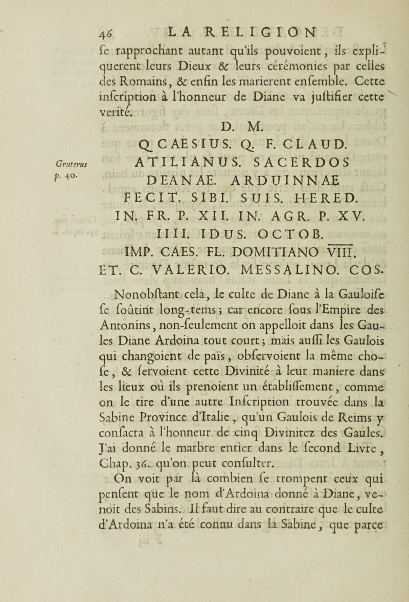 G rut crus p. 40. 46 LA RELIGION fe rapprochant autant qu’ils pouvoient, ils expli¬ quèrent leurs Dieux 6c leurs cérémonies par celles des Romains, enfin les marièrent enfemble. Cette infeription à l’honneur de Diane va juftifier cette vérité. D. M. . Q_ C AE S I U S. Q. F. C L A U D. ATILI ANUS. SACERDOS DEANAE. ARDUINNAE FECIT. S IB I. SUIS. HE RED. IN. FR. P. XII. IN. A G R. P. XV. IIII. I D U S. OCTOB. IMP. CAES. FL. DOMITIANO VÏÏL ET. C. VALERIO. MESSALINO. COS. Nonobftant cela, le culte de Diane à la Gauloife fe foûtirit long-temsi car encore fous l’Empire des Antonins, non-feulement on appelloit dans les Gau¬ les Diane Ardoina tout court ; mais auflî les Gaulois qui changoient de pais, obfervoient la même cho- fe, 6c lervoient cette Divinité à leur maniéré dans les lieux où ils prenoient un établilfement, comme on le tire d’une autre Infeription trouvée dans la Sabine Province d’Italie, ouun Gaulois de Reims y confacra à l’honneur de cinq Divinitez des Gaules. J’ai donné le marbre entier dans le fécond Livre , Chap. 36. qu’on peut consulter. On voit par là combien fe trompent ceux qui penlent que le nom d’Ardoina donné à Diane, ve- noit des Sabins. Il faut dire au contraire que le culte d’Ardoina n’a été connu dans la Sabine, que parce