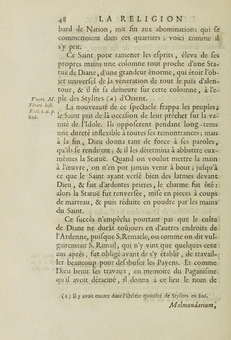 Vdyez, AI Fleuri bij}. Eccl. t. x. p 8o 6. 4g LA RELIGION bard de Nation, mit fin aux abominations qui fic commettoient dans ces quartiers ; voici comme il s’y prit. Ce Saint pou*r ramener les efiprits, éleva de fies propres mains une colomne tout proche d’une Sta¬ tue de Diane,d’une grandeur énorme, qui étoit l’ob¬ jet univerfiel de la vénération de tout le païs d’alen¬ tour, ôc il fit fa demeure fur cette colomne, à le- . pie des Stylites ( a ) d’Orient. La nouveauté de ce fpeélacle frappa les peuples ÿ le Saint prit de là occafion de leur prêcher fur la va¬ nité de l’Idole. Ils oppoferent pendant long-tems une dureté inflexible à toutes fes remontrances ; mais à la fin , Dieu donna tant de force à fes paroles, qu’ils fe rendirent ; & il les détermina à abbattre eux- mêmes la Statué. Quand on voulut mettre la main à Iceuvre, on n’en put jamais venir à bout ; jufqu’à ce que le Saint ayant verlé bien des larmes devant Dieu , 8c fait d’ardentes prières, le charme fut ôté : alors la Statue fut renverfée , mife en pièces à coups de marteau, 8c puis réduite en poudre par les mains du Saint. Ce fuccès n’empêcha pourtant pas que le culte de Diane ne durât toujours en d’autres endroits de l’Ardenne, puifque-S.Remacle, ou comme on dit vul¬ gairement S. Rimail, qui n’y vint que quelques cent ans après, fut obligé avant de s’y établir, de travail¬ ler beaucoup pour defabufer les Payens. Et comme Dieu bénir les travaux , en mémoire du Paçanifme qu’il avoir déraciné, il donna à ce lieu le nom de (a) U y avoir encore dansTOricnt quantité de Stylites en 8o6, Malmundarium,