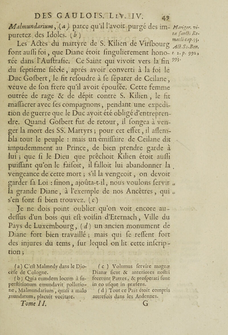 Afalmundarittm, (a) parce qu’il lavoir purgé des im- Manger, vi- puretez des Idoles. XÀ\ ta fan El i Re- Les A6tcs du martyre de S. Kilien de Vifïbourg ^^SuBen font aulïi foi, que Diane étoit fingulierement ho no- t. i.p. 9913 rée dans LAuftrafie. Ce Saint qui vivoit vers la fin * du feptiéme fiécle, apres avoir converti à la foi le Duc Gofbert, le fit refoudre à fe féparer de Ceilane veuve de Ion frere qu’il avoir époufée. Cette femme outrée de rage & de dépit contre S. Kilien , le fit mafïacrer avec fes compagnons, pendant une expédi¬ tion de guerre que le Duc avoir été obligé d’entrepren¬ dre. Quand Gofbert fut de retour, il longea à ven¬ ger la mort des SS. Martyrs ; pour cet effet, il aflem- £>la tout le peuple : mais un émiflaire de Ceilane dit impudemment au Prince, de bien prendre garde à lui ; que fi le Dieu que prêchoit Kilien étoit aulïi puiffant qu’on le faifoit, il falloir lui abandonner la t vengeance de cette mort ; s’il la vengeoit, on devoit garder fa Loi rfinon, ajoûta-t-il, nous voulons fervir « la grande Diane, à l’exemple de nos Ancêtres, qui « s’en font fi bien trouvez. {c) Je ne dois point oublier qu’on voit encore au- deffus d’un bois qui eft voifin d’Eternach, Ville du Pays de Luxembourg, (d) un ancien monument de Diane fort bien travaillé ; mais qui fe reffent fort des injures du tems, fur lequel on lit cette inscrip¬ tion ; (a ) C’eft Malmedy dans le Dio- ( c ) Volumus fervire magna: cèfe de Cologne. Dianæ fient 8c améliorés noftri ( b) Quia eumdem locum à fu- fecerunt Patres, & prorperati funt perftitionum emundavit po-llutio- in eo uique in præfens. ne, Malmundarium , quafi a malo ( d ) Tout ce Pais étoit compris jnundatum, placuit vocitare. autrefois dans les Ardennes. Tome JL ~ ‘ G