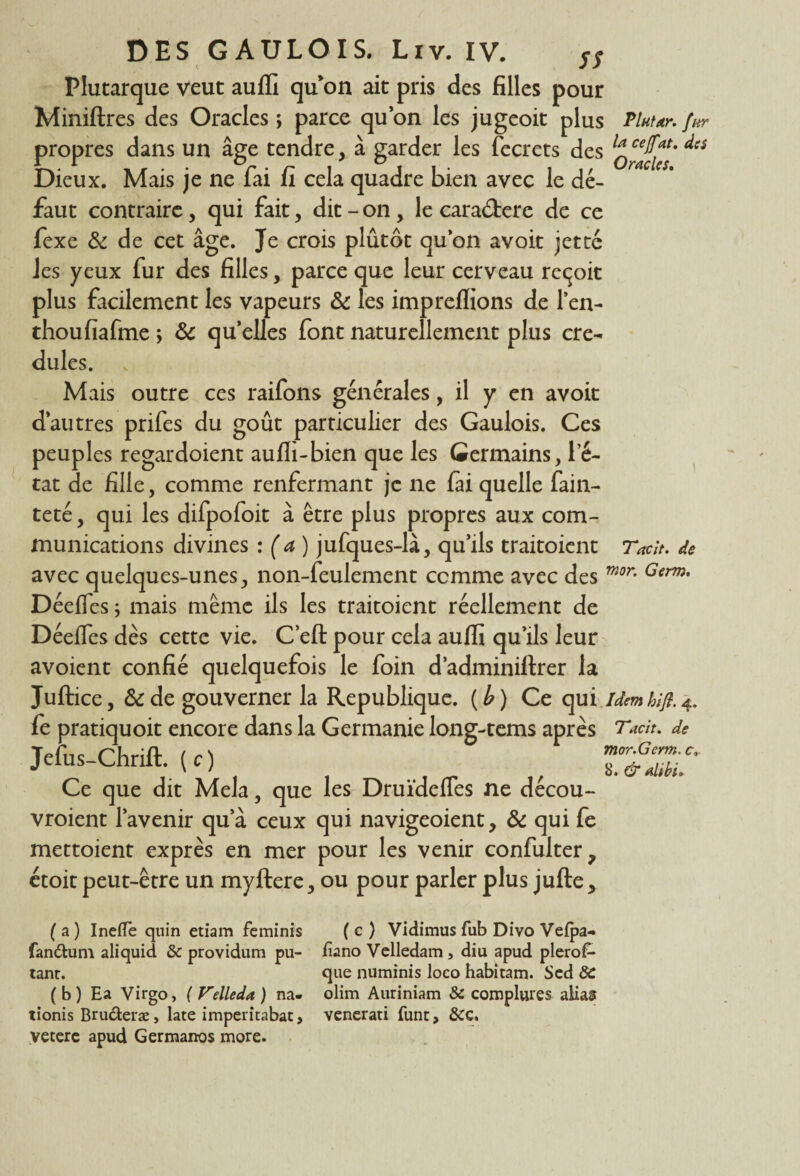 Plutarque veut auffi qu’on ait pris des filles pour Miniftres des Oracles ; parce quon les jugeoit plus Pluur. fur propres dans un âge tendre, à garder les fecrets des Dieux. Mais je ne fai fi cela quadre bien avec le dé¬ faut contraire, qui fait, dit - on , le cara&ere de ce fexe & de cet âge. Je crois plûtôt qu’on avoit jette Jes yeux fur des filles, parce que leur cerveau reçoit plus facilement les vapeurs & les impreflions de l’en- thoufiafme ; 8c qu’elles font naturellement plus cré¬ dules. Mais outre ces raifons générales, il y en avoit d’autres prifes du goût particulier des Gaulois. Ces peuples regardoient aufli-bien que les Germains, l’é¬ tat de fille, comme renfermant je ne fai quelle fain- teté, qui les difpofoit à être plus propres aux com¬ munications divines : (a) jufques-là, qu’ils traitoient Taclt. de avec quelques-unes, non-feulement comme avec des Germ* Déeifes ; mais même ils les traitoient réellement de Déeffes dès cette vie. C’eft pour cela aulfi qu’ils leur avoient confié quelquefois le foin d’adminiltrer la Juftice, 8c de gouverner la République, (b) Ce qui idemhifl. 4. fe pratiquoit encore dans la Germanie long-tems après T Mit. de Tefus Chrift ( c) mor.Germ.c, yeius ^nrut. \ c) 8. & MU Ce que dit Mêla, que les Druïdefies ne decou- vroient l’avenir qua ceux qui navigeoient, 8c qui fe mettoient exprès en mer pour les venir confulter, étoit peut-être un myftere, ou pour parler plus jufte * ( a ) Ineffe quin etiam feminis ( c ) Vidimus fub Divo Vefpa- fan&um aliquid & providum pu- fiano Vclledam , diu apud plero£- tanr. que numinis loeo habitam. Sed 3C ( b) Ea Virgo, ( Felleda ) na- olim Auriniam 3c comphues alias tionis Bruderæ, late imperitabat, venerati funt, &c. vetere apud Germanos more.