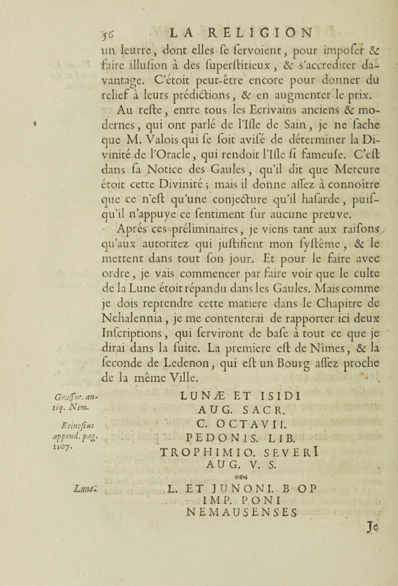 un leurre, dont elles fe fervoient , pour impofer & faire illufion à des fuperftitieux, & s’accréditer da¬ vantage. C’étoit peut-être encore pour donner du relief à leurs prédictions, & en augmenter le prix. Au relie, entre tous les Ecrivains anciens & mo¬ dernes , qui ont parlé de Lille de Sain , je ne fâche que M. Valois qui fe foit avifé de déterminer la Di¬ vinité de l’Oracle, qui rendoit Lille fi fameufe. C’eft dans fa Notice des Gaules, qu’il dit que Mercure étoit cette Divinité ; mais il donne allez à connoitre que ce n’eft qu’une conjecture qu’il ha farde, puif- qu’il n’appuye ce fentiment fur aucune preuve. Après ces préliminaires, je viens tant aux raifons., qu’aux autoritez qui juftifient mon fyftême , & le mettent dans tout fon jour. Et pour le fiiire avec ordre, je vais commencer par faire voir que le culte de la Lune étoit répandu dans les Gaules. Mais comme je dois reprendre cette matière dans le Chapitre de Nehalennia, je me contenterai de rapporter ici deux Infcriptions, qui ferviront de bafe atout ce que je dirai dans la fuite. La première eft de Nîmes, & la fécondé de Ledenon, qui eft un Bourg allez proche de la même Ville. LUNÆ ET ISIDI A U G. S AC R. C. O C T A V 11. P E D O N 1 S. L 1 B. T R O P H I M I O. SEVERÎ A U G. V. S. WW L. ET JUNONI. B OP I M P. P O N I NEMAUSENSES Je Grafftet. an- tiq. Nem. Reine fias append. pag. 1107.
