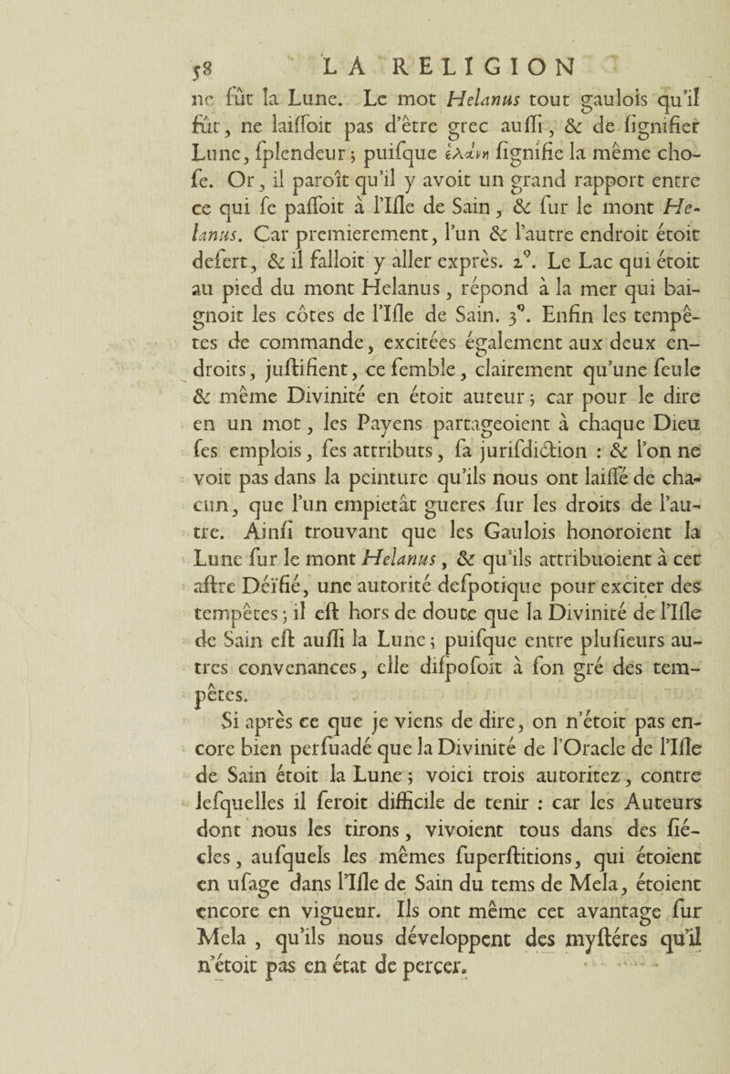 ne lût la Lune. Le mot Helanus tout gaulois qu’il fut, ne Iailfoit pas d’être grec aujfïi , Sc de lignifier Lune, fplendeur 5 puifque 6àAh fignifie la même cho- fe. Or, il paroît qu’il y avoit un grand rapport entre ce qui fe paffoit à Tille de Sain, & fur le mont He¬ lanus. Car premièrement, l’un & l’autre endroit étoit defert, & il fallait y aller exprès. i°. Le Lac qui étoit au pied du mont Helanus, répond à la mer qui bai- gnoit les côtes de Tille de Sain, f. Enfin les tempê¬ tes de commande, excitées également aux deux en¬ droits, juftifient, cefemble, clairement qu’une feule & même Divinité en étoit auteur ; car pour le dire en un mot, les Payens partageoient à chaque Dieu fes emplois, fes attributs, fa juridiction : & Ton ne voit pas dans la peinture qu’ils nous ont laiflé de cha¬ cun, que Tun empiétât gueres fur les droits de l’au¬ tre. Ainfi trouvant que les Gaulois honoroient la Lune fur le mont Helanus, & qu’ils attribuoient à cet aftrc Déifié, une autorité defpotique pour exciter des tempêtes ; il eft hors de doute que la Divinité de Tille de Sain eft aufli la Lune ; puifque entre plufieurs au¬ tres convenances, elle difpofoit à fon gré des tem¬ pêtes. Si après ce que je viens de dire, on n’étoit pas en¬ core bien perfuadé que la Divinité de l’Oracle de Tille de Sain étoit la Lune ; voici trois autoritez, contre lefquelles il feroit difficile de tenir : car les Auteurs dont nous les tirons, vivoient tous dans des fié- cles, aufquels les mêmes fuperftitions, qui étoient en ufage dans Tille de Sain du tems de Mêla, étoient encore en vigueur. Ils ont même cet avantage fur Mêla , qu’ils nous développent des my Itères qu’il n etoit pas en état de percer»