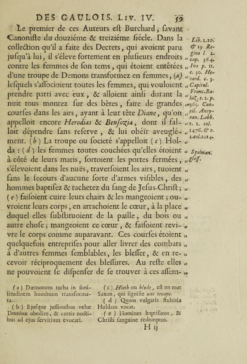 Le premier de ces Auteurs eft Burchard, favant Canonifte du douzième 8c treiziéme fiécle. Dans la collection qu’il a faite des Decrets, qui avoient paru jufqu’à lui, il s’élève fortement en plufieurs endroits contre les femmes de fon tems, qui étoient entêtées d’une troupe de Démons transformez en femmes, (a) lefquels s’aflbcioient toutes les femmes, qui vouloient prendre parti avec eux, 8c alloient ainfi durant la nuit tous montez fur des bêtes, faire de grandes courfes dans les airs, ayant à leur tête Diane, qu’on appelloit encore Herodias 8c Benfo^ia, dont il fal¬ loir dépendre fans refervc , 8c lui obéir aveuglé¬ ment. {b) La troupe ou focieté s’appelloit ( c) Hol- da : ( d ) les femmes toutes couchées qu’elles étoient à côté de leurs maris, fortoient les portes fermées, s’élevoient dans les nues, traversaient les airs, tuoient fans le fecours d’aucune forte d’armes vihbles, des hommes baptifez 8c rachetez du fang de Jefus-Chrift ; ( e ) faifoient cuire leurs chairs 8c les mangeoient ; ou¬ vraient leurs corps, en arrachoient le cœur, à la place duquel elles fubftituoient de la paille, du bois ou autre chofe ; mangeoient ce cœur , 8c faifoient revi¬ vre le corps comme auparavant. Ces courfes étoient quelquefois entreprifes pour aller livrer des combats à d’autres femmes Semblables, les bleffer, 8c en re¬ cevoir réciproquement des bleflures. Au refte elles ne pouvoient fe difpenfer de fe trouver à ces affem- ( a ) Dæmonum turba in fimi- litudinem hominum transfonna- ta. ( b ) Ejufque juflionibus velut Dominæ obediue, & certis noéfci- bus ad ejus fervitium evocari. Lib. i.io.' & 19 Ré¬ gi no /, 2. “ cap. $64. tc Ivo p. ir. c. 30. Hc- “ rard. c. j. qç Capital* Franc. Bd- “ lu\. t. 2. p. «#$65. Cou- cil. Ancy- ççt J ran. Labb. « f. 1. col. 1476. & t. « , i.col.1014» C( « Spelman: « M- « tt « « C4 <t (C « (( « U fp ( c ) Hloth ou hlode eft un mot Saxon, qui fignifie une troupe- ( d ) Quam vulgaris ftultitia Holdam vocat. ( e ) Homines baptifatos, 5C Chrifti fanguine redemptos. H ij