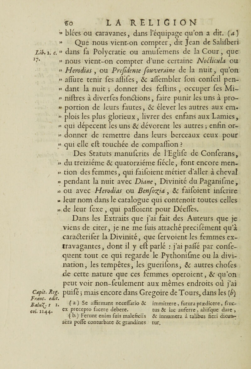 * blées ou caravanes, dans lequipage qu’on a dit. Ça) » Que nous vient-on compter, dit Jean de Salifberi Lib»i. c.55 dans fa Polycratie ou amufemcns de la Cour, que *7' » nous vient-on compter d’une certaine Noclicula ou »» Herodias , ou Prefidente Joitveraine de la nuit , qu’on » affure tenir fes aflifes, 8c alfembler fon confeil pen- » danc la nuit ; donner des feftins, occuper fes Mi- » niftres à diverfes fonctions, faire punir les uns à pro- » portion de leurs fautes, 8c élever les autres aux cm. » plois les plus glorieux , livrer des enfans aux Lamies, » qui dépècent les uns 8c dévorent les autres ; enfin or- » donner de remettre dans leurs berceaux ceux pour » qui elle eft touchée de compaffion ? Des Statuts manufcrits de l’Eglife de Confcrans, » du treiziéme & quatorzième fiécle, font encore men- » tion des femmes, qui failoient métier d’aller à cheval » pendant la nuit avec Diane, Divinité du Pagamfme, » ou avec Herodias ou Benfo^ia, 8c faifoient infcrire * leur nom dans le catalogue qui contenoit toutes celles w de leur fexe, qui paffoient pour Déelfes. Dans les Extraits que j’ai fait des Auteurs que je viens de citer, je ne me fuis attaché precifément qu a cara&erifer la Divinité, que fervoient les femmes ex¬ travagantes , dont il y eft parlé : j’ai pafie par confe- quent tout ce qui regarde le Pythonifine ou la divi¬ nation, les tempêtes , les guerifons, 8c autres chofes de cette nature que ces femmes operoient, 8c qu’on peut voir non-feulement aux mêmes endroits où j’ai Capit. Reg. puifé ; mais encore dans Grégoire de Tours, dans les (£) Franc. cdit. . . . £alu7. t i. i a ) Se affirmant neeeüario 8c immittere, futura prædicere, fruo tol. 1144. ex PrecePto facere debere. tirs & lac auferre, aliifque darc 9 { b,) Ferunt enim fuis maleftciis &c innumera à talibus fiai dicun- aéra pofie conturbare <5c grandines tur.