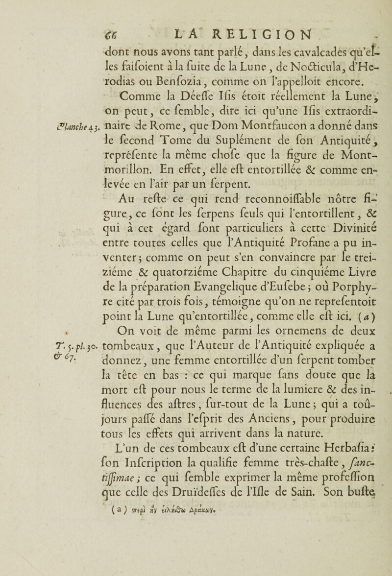dont nous avons tant parlé, dans les cavalcades qu’el¬ les faifoient à la fuite de la Lune, de No&icula, d’He- rodias ou Benfozia, comme on l’appelloit encore. Comme la Déeffe Ifis étoit réellement la Lune, on peut, ce femble, dire ici qu’une Ifis extraordi- Planche43. nairc de Rome, que Dom Montfaucon a donné dans le fécond Tome du Supléincnt de fon Antiquité , repréfente la même chofe que la figure de Mont- morillon. En effet, elle eft entortillée comme en¬ levée en l’air par un ferpent. Au refte ce qui rend reconnoiffable nôtre fi¬ gure , ce font les ferpens feuls qui l’entortillent, & qui à cet égard font particuliers à cette Divinité entre toutes celles que l’Antiquité Profane a pu in¬ venter ; comme 011 peut s’en convaincre par le trei¬ ziéme & quatorzième Chapitre du cinquième Livre de la préparation Evangélique d’Eufebe.j 011 Porphy¬ re cité par trois fois, témoigne qu’on ne reprefentoit point la Lune qu’entortillée, comme elle eft ici. (a) On voit de même parmi les ornemens de deux T. 5. pi. 30. tombeaux, que l’Auteur de l’Antiquité expliquée a ^ 6?- donnez, une femme entortillée d’un ferpent tomber la tête en bas : ce qui marque fans doute que la mort eft pour nous le terme de la lumière & des in¬ fluences des aftres, lur-tout de la Lune ; qui a toû- jours paffé dans l’efprit des Anciens, pour produire tous les effets qui arrivent dans la nature. L’un de ces tombeaux eft d’une certaine Herbafia; fon Infcription la qualifie femme très-chafte, fanc~ tijjimae ; ce qui femble exprimer la même profeflion que celle des Druïdeffes de l’Ifle de Sain. Son butte ( a ) îTêfi «v ê/À/it&’w Apcutwy.