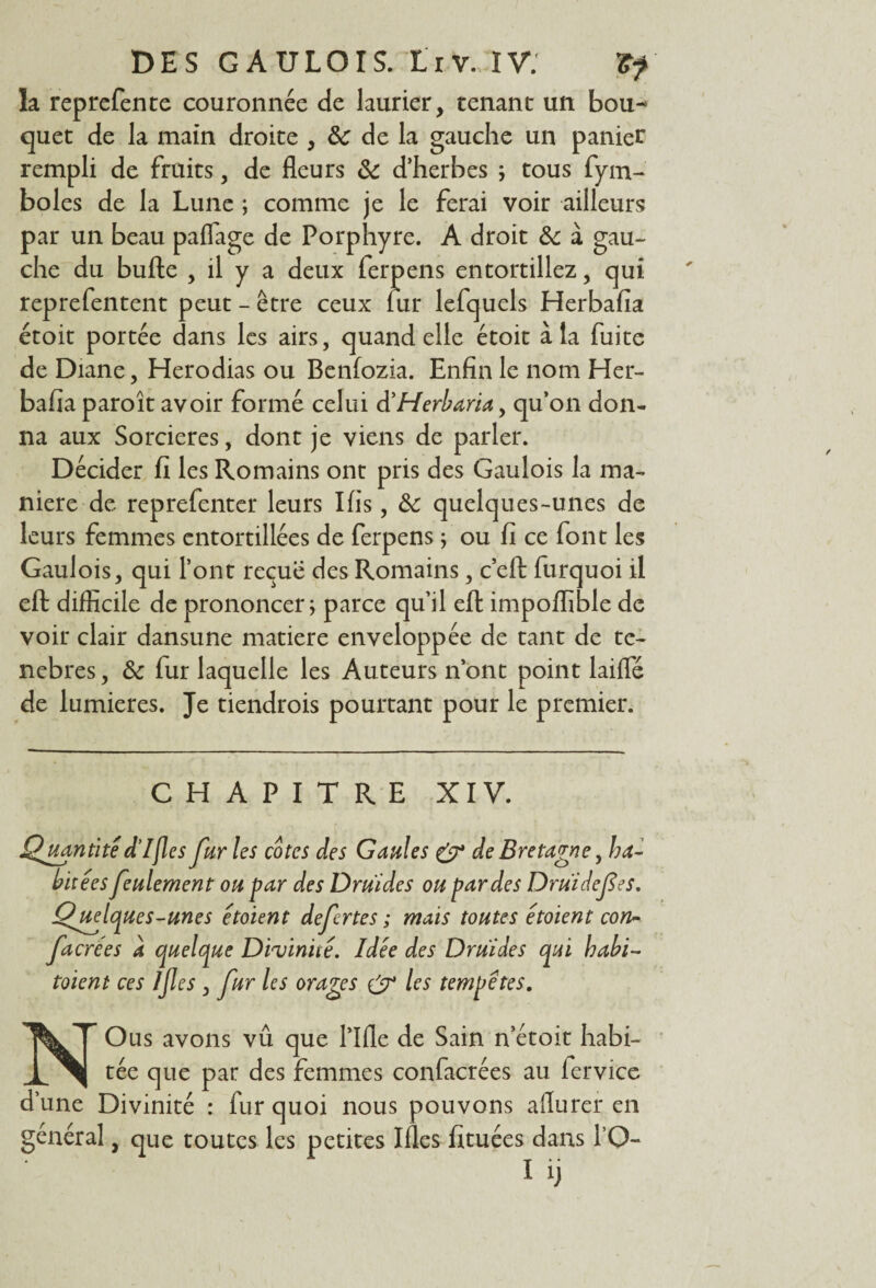 la reprefente couronnée de laurier, tenant un bou¬ quet de la main droite , 8c de la gauche un panier rempli de fruits, de fleurs 8c d’herbes ; tous fym- boles de la Lune ; comme je le ferai voir ailleurs par un beau paflage de Porphyre. A droit 8c à gau¬ che du bufte , il y a deux ferpens entortillez, qui reprefentent peut - être ceux lur lefquels Herbafia étoit portée dans les airs, quand elle étoit à la fuite de Diane, Herodias ou Benfozia. Enfin le nom Her¬ bafia paroît avoir formé celui d’Herbaria, qu’on don¬ na aux Sorcières, dont je viens de parler. Décider fi les Romains ont pris des Gaulois la ma¬ niéré de reprefenter leurs Ifis, 8c quelques-unes de leurs femmes entortillées de ferpens ; ou fi ce font les Gaulois, qui l’ont reçue des Romains, c’eft furquoi il eft difficile de prononcer; parce qu’il eft impoflible de voir clair dansune matière enveloppée de tant de te- nebres, 8c fur laquelle les Auteurs n’ont point laiffé de lumières. Je tiendrois pourtant pour le premier. CHAPITRE XIV. Quantité d’Ifies fur les cotes des Gaules & de Bretagne, ha¬ bitées feulement ou far des Druides ou par des Druidef es, Quelques-unes étoient defertes ; mais toutes étoient con- facrées a quelque Divinité. Idée des Druides qui babi- toieni ces Ijles , fur les orages & les tempêtes. NOus avons vû que Tille de Sain n’étoit habi¬ tée que par des femmes confacrées au lervice d’une Divinité : fur quoi nous pouvons afiurer en général, que toutes les petites Ifles fituées dans TO- I ij