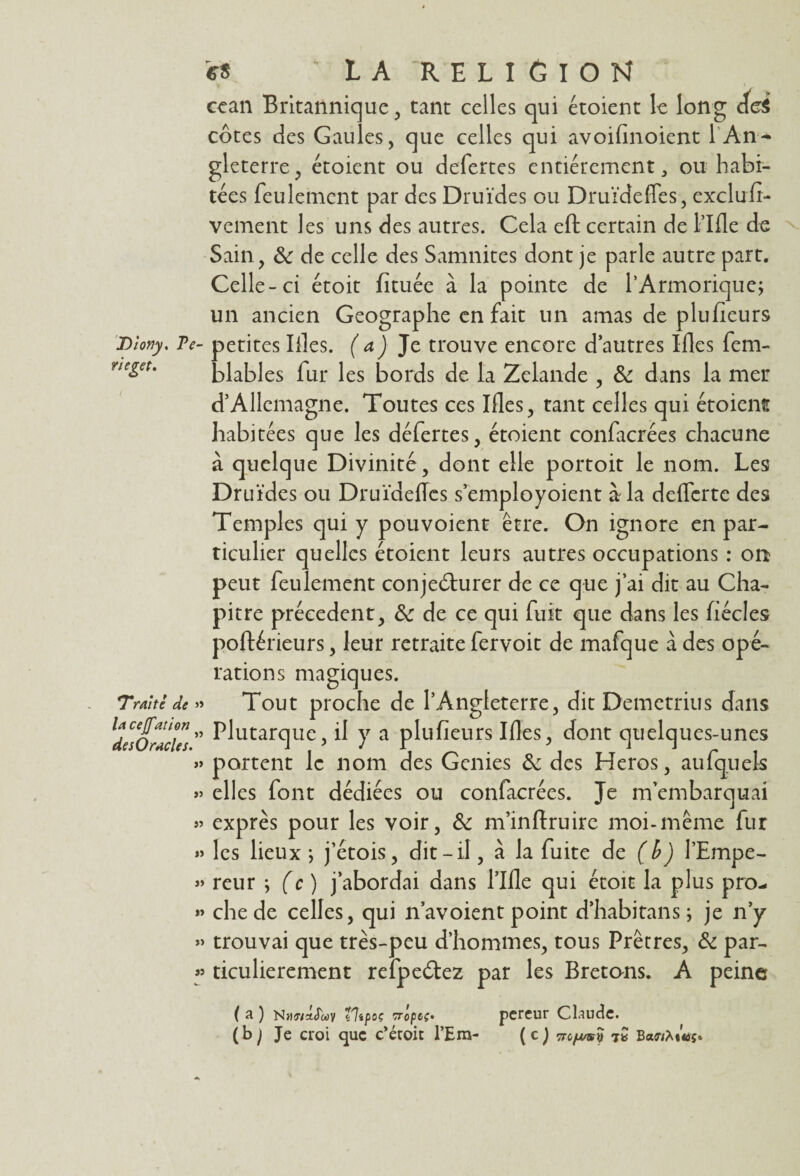 neget » \ cean Britannique, tant celles qui étoient le long cici gleterre, étoient ou defertes entièrement, ou habi¬ tées feulement par des Druides ou Druïdefles, exclufi- vement les uns des autres. Cela eft certain de l’Ifle de Sain, Sc de celle des Samnites dont je parle autre part. Celle-ci étoit fituée à la pointe de l’Armorique; un ancien Géographe en fait un amas de plu heurs Dîofjy. Te- petites Iiles. (aJ Je trouve encore d’autres Ifles fem- blables fur les bords de la Zclande , & dans la mer d’Allemagne. Toutes ces Mes, tant celles qui étoient habitées que les déferres, étoient confacrées chacune à quelque Divinité, dont elle portoit le nom. Les Druides ou Druïdefles s’employoient à la deffcrte des Temples qui y pouvoient être. On ignore en par¬ ticulier quelles étoient leurs autres occupations : on peut feulement conjeéturer de ce que j’ai dit au Cha¬ pitre précèdent, & de ce qui fuit que dans les liécles poftérieurs, leur retraite fervoit de mafque à des opé¬ rations magiques. » Tout proche de l’Angleterre, dit Demetrius dans > Plutarque, il y a plufieurs Mes, dont quelques-unes » portent le nom des Genies & des Héros, au (quels > elles font dédiées ou confacrées. Je m’embarquai > exprès pour les voir, & m’inftruire moi-même fur » les lieux ; j’étois, dit-il, à la fuite de (b) l’Empe- > reur ; (c ) j’abordai dans l’Me qui étoit la plus pro¬ che de celles, qui n’avoient point d’habitans; je n’y trouvai que très-peu d’hommes, tous Prêtres, & par¬ ticulièrement refpe&ez par les Bretons. A peine Trai té de lacefation de s O racles. ( a ) NMwaJwv tltpoç rr'optç* (b) Je croi que c’étoit l’Em¬ pereur Claude. ( c ) 6/msÎ) jQ Banfrtmç»