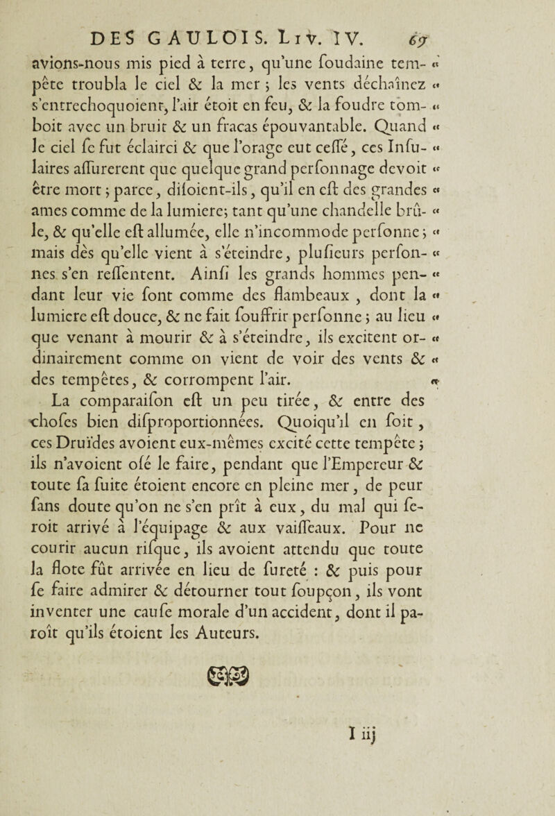 avions-nous mis pied à terre, qu'une foudaine tem- « pête troubla le ciel 8c la mer ; les vents déchaînez <« s’cntrechoquoienr, l’air étoit en feu, 8c la foudre tom- <* boit avec un bruit 8c un fracas épouvantable. Quand « le ciel fe fut éclairci 8c que l’orage eut cefle, ces Infu- « laires aiïîirerent que quelque grand perfonnage devoit « être mort ; parce, diioient-ils, qu’il en cft des grandes « âmes comme de la lumière; tant qu’une chandelle bru- « le, 8c qu’elle eft allumée, elle n’incommode perfonne ; « mais dès qu’elle vient à s'éteindre, plu fieu rs perfon- « nés s’en reflentent. Ainfi les grands hommes pen- « dant leur vie font comme des flambeaux , dont la « lumicre eft douce, 8c ne fait fouffrir perfonne > au heu « que venant à mourir 8c à s’éteindre, ils excitent or- « dinairement comme on vient de voir des vents 8c « des tempêtes, 8c corrompent l’air. La comparaifon cft un peu tirée, 8c entre des chofes bien difproportionnées. Quoiqu’il en foit, ces Druides avoient eux-mêmes excité cette tempête ; ils navoient ofé le faire, pendant que l’Empereur 8c toute fa fuite étoient encore en pleine mer, de peur fans doute qu’on ne s’en prît à eux, du mal qui fe- roit arrivé à l’équipage 8c aux vaiflfeaux. Pour ne courir aucun rifquc, ils avoient attendu que toute la flote fût arrivée en lieu de fureté : 8c puis pour fe faire admirer 8c détourner tout foupçon, ils vont inventer une caufe morale d’un accident, dont il pa- roît qu’ils étoient les Auteurs.