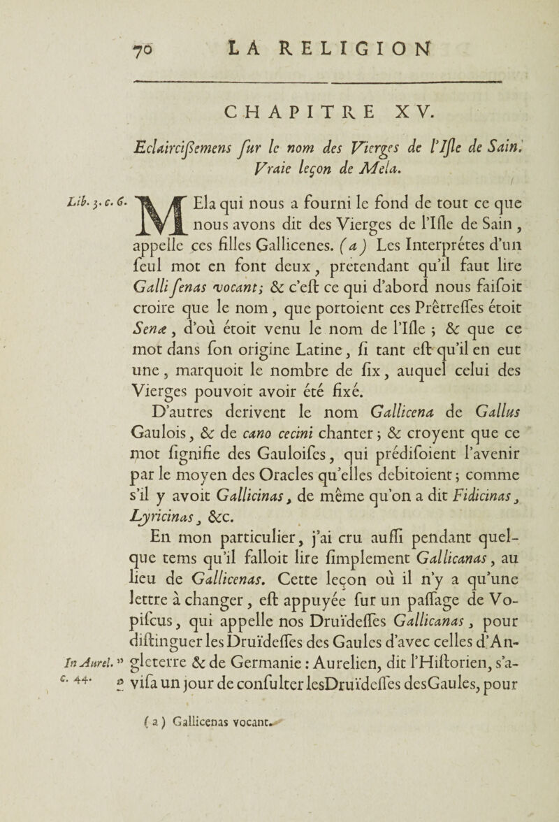 CHAPITRE XV. Eclaircifiemens Jur le nom des Vierges de l’Ifle de Sain. Vraie leçon de Me!a. Lib.yc.6- JT Ela qui nous a fourni le fond de tout ce que X y JL nous avons dit des Vierges de l’Ifle de Sain , appelle ces filles Gallicenes. (a) Les Interprètes d’un feul mot en font deux , prétendant qu’il faut lire Galli fenas ajocant; 5c c’eft ce qui d’abord nous faifoit croire que le nom, que portoient ces Prêtrcfles étoit Sénat, d’ou étoit venu le nom de l’Ifle \ 5c que ce mot dans fon origine Latine , fi tant eft qu’il en eut une, marquoit le nombre de fix, auquel celui des Vierges pouvoir avoir été fixé. D’autres dérivent le nom Gallicena de Gallus Gaulois, 5c de cano cecini chanter ; 5c croyent que ce mot fignifie des Gauloifes, qui prédifoient l’avenir par le moyen des Oracles qu’elles debitoient; comme s’il y avoit Gallicinas, de même qu’on a dit Fidicinas Lyricinas , 5cc. En mon particulier, j’ai cru aufli pendant quel¬ que tems qu’il falloir lire fimplement Gallicanas, au lieu de Gallicenas. Cette leçon où il n’y a qu’une lettre à changer, eft appuyée fur un pafiage de Vo~ pifeus, qui appelle nos Druïdefles Gallicanas, pour diftinguer les Druïdefles des Gaules d’avec celles d’An- In Aurel. ” gleterre 5c de Germanie : Au relien, dit l’Hiftorien, s’a- '* 44* & yifa un jour de confulterlesDruïdefles dcsGaules, pour ( a ) Gallicenas vocant-- *