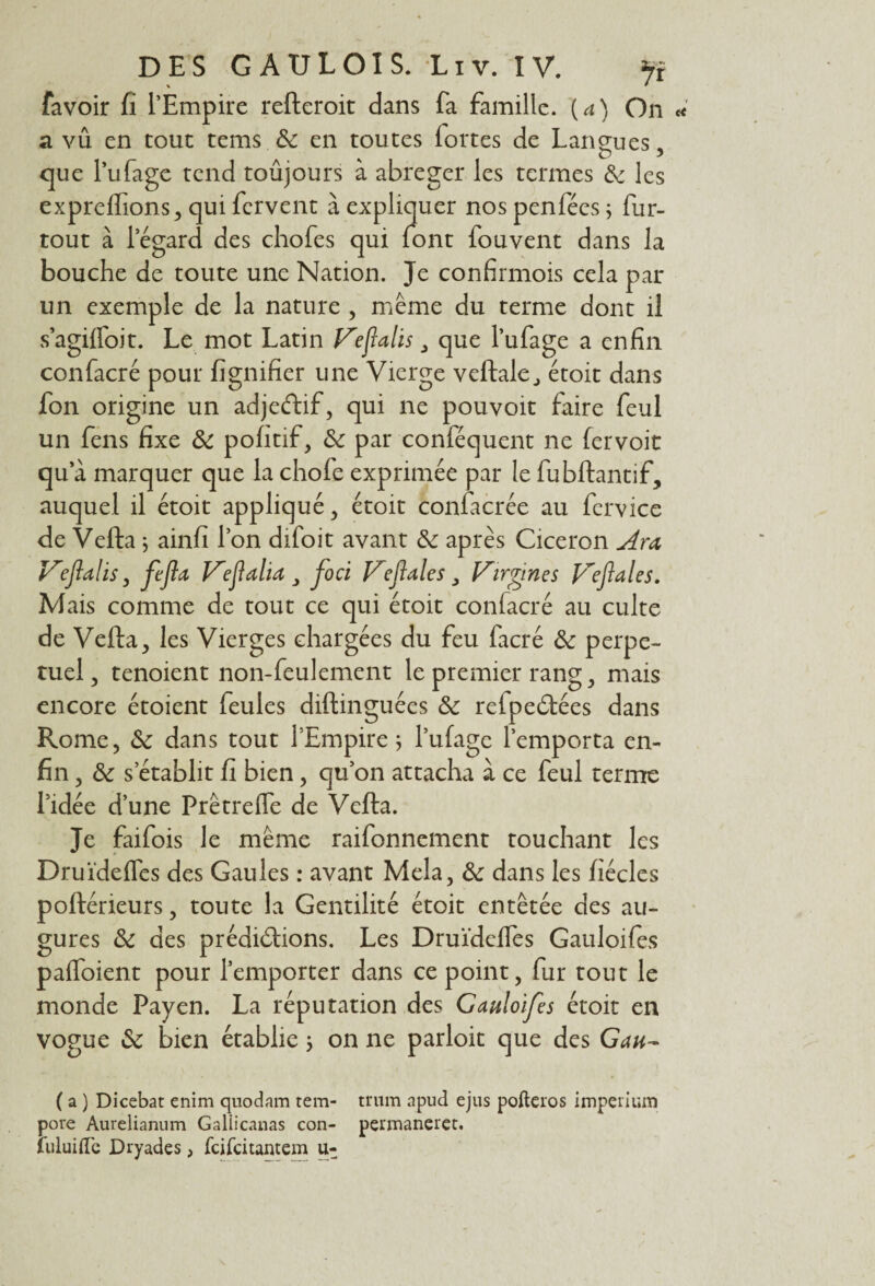 favoir fi l’Empire refteroit dans fa famille, (a) On a vû en tout tems 6c en toutes fortes de Lan eu es. que l’ufage tend toûjours à abréger les termes 6: les expreffions, qui fervent à expliquer nos penfécs ; fur- tout à l’égard des chofes qui font fouvent dans la bouche de toute une Nation. Je confirmois cela par un exemple de la nature , même du terme dont il s’agiffoit. Le mot Latin Vefialis3 que l’ufage a enfin confacré pour fignifier une Vierge veftale., étoit dans fon origine un adjeéfif, qui ne pouvoit faire feul un fens fixe 6c pofitif, 6c par confisquent ne fervoit qu a marquer que la chofe exprimée par le fubftantif, auquel il étoit appliqué , étoit conlacrée au fcrvice de Vefta ; ainfi l’on difoit avant 6c après Cicéron Ara Vefialis, fefta Veflaha 3 foci Veflales 3 Virgin es Ve fl ale s. Mais comme de tout ce qui étoit confacré au culte de Vefta, les Vierges chargées du feu facré 6c perpé¬ tuel , tenoient non-feulement le premier rang, mais encore étoient feules diftinguées 6c refpedtées dans Rome, 6c dans tout l’Empire; l’ufage l’emporta en¬ fin , 6c s’établit fi bien, qu’on attacha à ce feul terme l’idée d’une Prêtrelfe de Vefta. Je faifois le même raifonnement touchant les Druïdeffes des Gaules : avant Mêla, 6c dans les fiécles poftérieurs, toute la Gentilité étoit entêtée des au¬ gures 6c des prédirions. Les Druïdeffes Gauloifes paffoient pour l’emporter dans ce point, fur tout le monde Payen. La réputation des Gauloifes étoit en vogue 6c bien établie ; on ne parloit que des Gau- ( a ) Dicebat enim quodam tem- trum npud ejus pofteros imperium pore Aurelianum Galiicanas con- permaneret. luluifle Dryades, feifeitantem u-