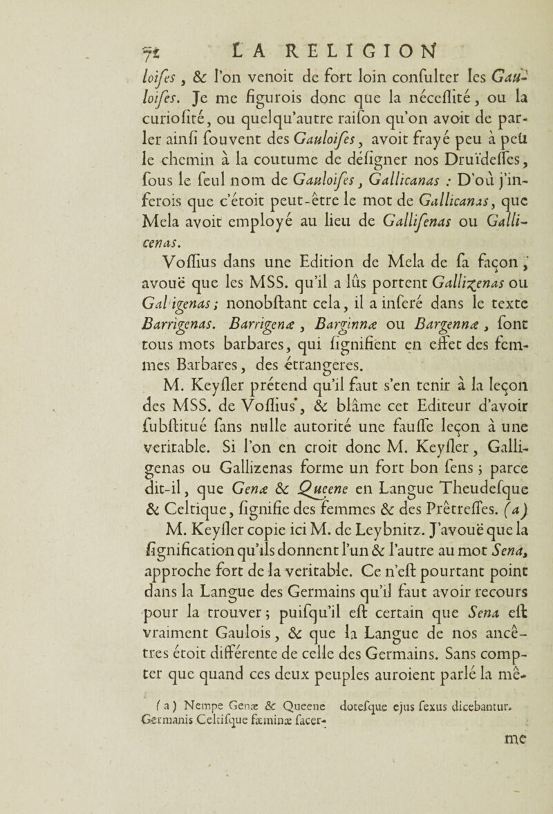 loifes y &c l’on venoit de fort loin confulter les Gau- loifes. Je me figurois donc que la néceflité, ou la curiolité, ou quelqu’autre raifon qu’on avoit de par¬ ler ainfî fouvent des Gaulofes y avoit frayé peu à peü le chemin à la coutume de déligner nos Druïdefles, fous le feul nom de Gaulofesy Gallicanas : D’où j’in- ferois que c’étoit peut-être le mot de Gallicanas, que Mêla avoit employé au lieu de Gallfenas ou Galli- cenas. Voflius dans une Edition de Mêla de fa façon , avoue que les MSS. qu’il a lûs portent Gallifenas ou Gal igenas; nonobftant cela, il a inféré dans le texte Barrigenas. Barrigenœ , Barginnœ ou Bargennœ , font tous mots barbares, qui lignifient en effet des fem¬ mes Barbares, des étrangères. M. Keyfler prétend qu’il faut s’en tenir à la leçon des MSS. de Voflius*, & blâme cet Editeur d’avoir fubftitué fans nulle autorité une fauffe leçon à une véritable. Si l’on en croit donc M. Keyfler, Galli- gênas ou Gallizenas forme un fort bon lens ; parce dit-il, que Genœ ôc Qucenc en Langue Theudefque & Celtique, lignifie des femmes & des Prêtrefles. (a) M. Keyfler copie ici M. de Leybnitz. J’avoue que la fignification qu’ils donnent l’un & l’autre au mot Sena% approche fort de la véritable. Ce n’efl: pourtant point dans la Langue des Germains qu’il faut avoir recours pour la trouver ; puifqu’il eft certain que Sena eft vraiment Gaulois, ôc que la Langue de nos ancê¬ tres étoit différente de celle des Germains. Sans comp¬ ter que quand ces deux peuples auroient parlé la me- l'a) Nempe Genæ & Queene dotefque ejus fexus dicebantur. G-ennanis Cekifcjue fxminx facer- me