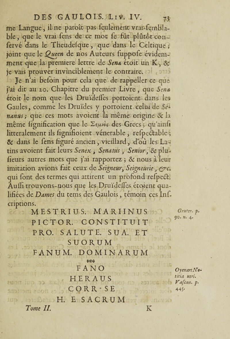 me Langue, il ne paroît pas feulement vrai-fembla- ble, que le vrai fens de ce mot fe fût plûtôt cou- fervé dans le Theudefque, que dans le Celtique ; joint que le Queen de nos Auteurs fuppofe évidem¬ ment que la première lettre de Sena étoit un K, je vais prouver invinciblement le contraire. Je n’ai befoin pour cela que de rappeller ce que j ai dit au 20. Chapitre du premier Livre , que Sena étoit le nom que les Druïdeffes portoient dans les Gaules, comme les Druides y portoient celui de Se- nanus ; que ces mots avoient la même origine 3c la même lignification que le des Grecs 5 qu’ainfi littéralement ils fignifioient vénérable , refpeétable ; & dans le fens figuré ancien, vieillard, d’ou les La¬ tins avoient fait leurs Senex , Senatus Senior 3c plu- fleurs autres mots que j’ai rapportez ; Sc nous à leur imitation avions fait ceux de Seigneur, Seigneurie &c. qui font des termes qui attirent un profond refpeéh Àuffi trouvons-nous que les Druïdeffes étoient qua¬ lifiées de Dames du tems des Gaulois, témoin ces Inf- criptions. MESTRIUS. MARIINUS PICTOR. CONSTITUIT P RO. SALUT E. SUA. ET SUORUM FANUM. DOMINARUM xm F ANO HERAUS C O R R + SE H. E SACRUM Grutsr. p. 9©. n. 4. OyennrtNr titia utri. V'afcon. p> 445.