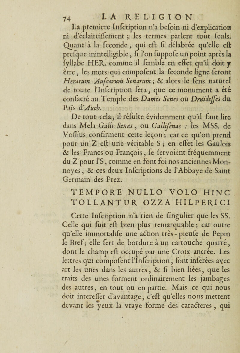 La première Infeription n’a befoin ni d'explication ni d eclairciffement ; les termes parlent tout feuls. Quant à la fécondé, qui eft fi délabrée qu’elle eft prefque inintelligible, fi l’on fuppofe un point après la îyllabe HER. comme il femble en effet qu’il doit j être, les mots qui compofent la fécondé ligne feront Herarum Aufcarum Senarum\ ôc alors le fens naturel de toute l’Infcription fera, que ce monument a été confacré au Temple des Dames Senes ou Druïdejfes du Pais d’Auch. %■ De tout cela, il réfulte évidemment qu’il faut lire dans Mêla Galli Sérias, ou Gallijcnas : les MSS. de Vofiius confirment cette leçon; car ce qu’on prend pour un Z eft une véritable S ; en effet les Gaulois & les Francs ou François, fe fervoient fréquemment du Z pour l’S, comme en font foi nos anciennes Mon- noyés, & ces deux Infcriptions de l’Abbaye de Saint Germain des Prez. TEMPORE NULLO VO LO HINC TOLLANTUR OZZA HILPERICI Cette Infeription n’a rien de fingulier que les SS. Celle qui fuit eft bien plus remarquable ; car outre qu’elle immortalife une aeftion très-pieufe de Pépin le Bref; elle fert de bordure à un cartouche quarré, dont le champ eft occupé par une Croix ancrée. Les lettres qui compofent i’Infcription, font inférées ayec art les unes dans les autres, & fi bien liées, que les traits des unes forment ordinairement les jambages des autres, en tout ou en partie. Mais ce qui nous doit intereffer davantage, c’eft quelles nous mettent devant les yeux la vraye forme des cara<fteres, qui