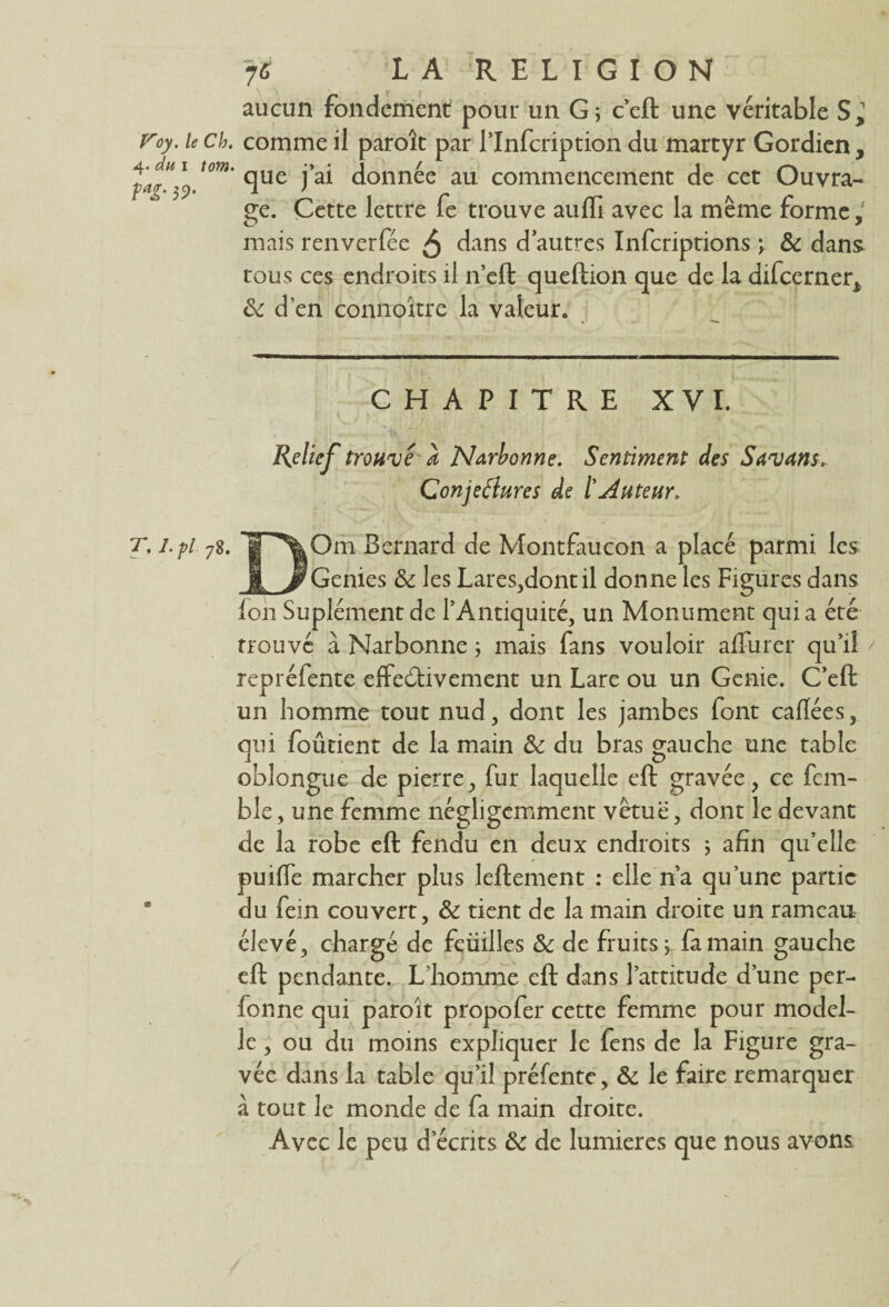 aucun fondement pour un G ; c’eft une véritable S,’ Voy. le ch. comme il paroît par l’Infcription du martyr Gordien , que j’ai donnée au commencement de cet Ouvra¬ ge. Cette lettre fe trouve aufti avec la meme forme1 mais renverfée 5 dans d’autres Infcriptions \ & dans tous ces endroits il n’eft queftion que de la difcerner* ôc d’en connoitre la valeur. CHAPITRE XVI. ' ^ • 1 y a W*. ' ■ . Relief trouvé à Narbonne. Sentiment des Savans. Conjeélures de l'Auteur. T. j.pi 78. g\Om Bernard de Montfaucon a placé parmi les ff J?Genies & les Lares,dontil donne les Figures dans foh Suplément de l’Antiquité, un Monument qui a été Trouvé à Narbonne ; mais fans vouloir affurer qu’il * repréfente effectivement un Lare ou un Gcnie. C’eft un homme tout nud, dont les jambes font caflées, qui foûtient de la main & du bras gauche une table oblongue de pierre, fur laquelle eft gravée, ce fem- ble , une femme négligemment vêtue, dont le devant de la robe eft fendu en deux endroits ; afin qu’elle puiffe marcher plus leftement : elle n’a qu’une partie du fein couvert, & tient de la main droite un rameau élevé, chargé de feüilles & de fruits j fa main gauche eft pendante. L’homme eft dans l’attitude d’une per- fonne qui paroit propofer cette femme pour model- le, ou du moins expliquer le fens de la Figure gra¬ vée dans la table qu’il préfentc, & le faire remarquer à tout le monde de fa main droite. Avec le peu d’écrits & de lumières que nous avons