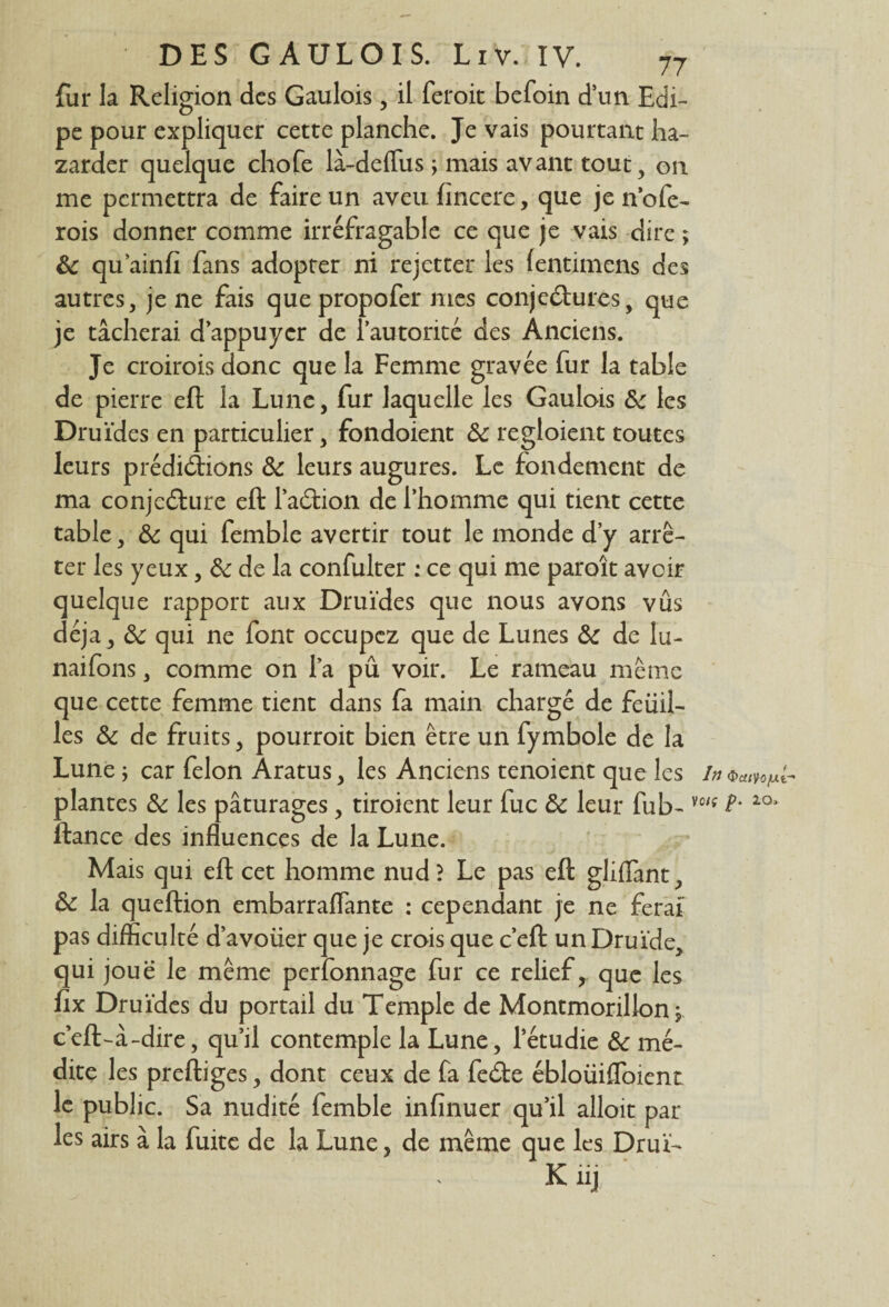 fur la Religion des Gaulois , il feroit befoin d un Edi- pe pour expliquer cette planche. Je vais pourtant ba¬ zarder quelque chofe là-deffus j mais avant tout, on me permettra de faire un aveu fïncere, que je n’ofe- rois donner comme irréfragable ce que je vais dire ; 8c qu ainfï fans adopter ni rejetter les fentimens des autres, je ne fais que propofer mes conjectures, que je tâcherai d’appuyer de l'autorité des Anciens. Je croirois donc que la Femme gravée fur la table de pierre eft la Lune, fur laquelle les Gaulois 8c les Druides en particulier, fondoient 8c regloient toutes leurs prédirions 8c leurs augures. Le fondement de ma conjecture eft 1’aCtion de l’homme qui tient cette table, 8c qui femble avertir tout le monde d’y arrê¬ ter les yeux, 8c de la confulter : ce qui me paroît avoir quelque rapport aux Druides que nous avons vûs déjà, 8c qui ne font occupez que de Lunes 8c de lu- naifons, comme on l’a pû voir. Le rameau même que cette femme tient dans fa main chargé de feuil¬ les 8c de fruits, pourroit bien être un fymbole de la Lune ; car félon Àratus, les Anciens tenoient que les in plantes 8c les pâturages, tiroient leur fuc 8c leur fub- vc'f 1Q* ftance des influences de la Lune. Mais qui eft cet homme nud> Le pas eft gliflant, 8c la queftion embarraflante : cependant je ne ferai pas difficulté d’avoiier que je crois que c’eft un Druide, qui joue le même perfonnage fur ce relief, que les ftx Druides du portail du Temple de Montmorillon $. c’eft-â-dire, qu’il contemple la Lune, letudie 8c mé¬ dite les preftiges, dont ceux de fa feCte ébloüifloient le public. Sa nudité femble infïnuer qu’il alloit par les airs à la fuite de la Lune, de même que les Drul-