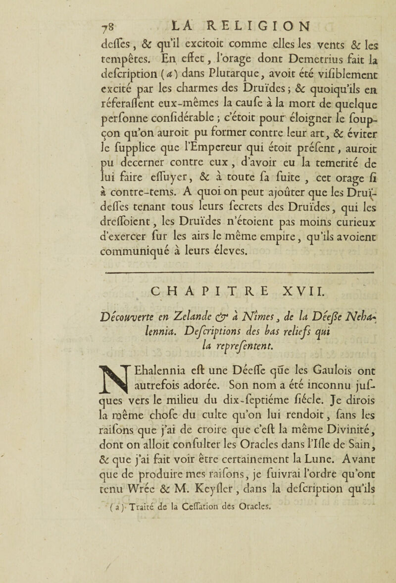 defTes, 8c quil excitoit comme elles les vents 8c les tempêtes. En effet, l’orage dont Demetrius fait la defcription (a) dans Plutarque, avoir été vifiblement excité par les charmes des Druides ; 8c quoiqu’ils en réferaffent eux-mêmes la caufe à la mort de quelque perfonne confîdérable ; c’étoit pour éloigner le foup- çon qu’on auroit pu former contre leur art, 8c éviter Je fupplice que l’Empereur qui étoit préfent, auroit pu decerner contre eux , d’avoir eu la témérité de lui faire efluyer, 8c à toute fa fuite , cet orage fi à contre-tems. A quoi on peut ajoûter que les Drui- defles tenant tous leurs fecrets des Druides, qui les drefloient, les Druïdes n’étoient pas moins curieux d’exercer fur les airs le même empire, qu’ils a voient communiqué à leurs éleves. CHAPITRE XVII. Découverte en Zelande & a Mimes, de la Déefe Meha+ lennia. Défendions des bas reliefs qui la reprefentent. NEhalennia eft une Déefle que les Gaulois ont autrefois adorée. Son nom a été inconnu juf- ques vers le milieu du dixTeptiéme fiécle. Je dirois la même chofe du culte qu’on lui rendoit, fans les raifons que j’ai de croire que c’eft la même Divinité, dont on alloit confulter les Oracles dans l’Ifle de Sain, 8c que j’ai fait voir être certainement la Lune. Avant que de produire mes raifons, je fuivrai l’ordre qu’ont tenu Wrée 8c M. Keyfler, dans la defcription qu’ils (a)- Traité de la CefTation des Oracles.