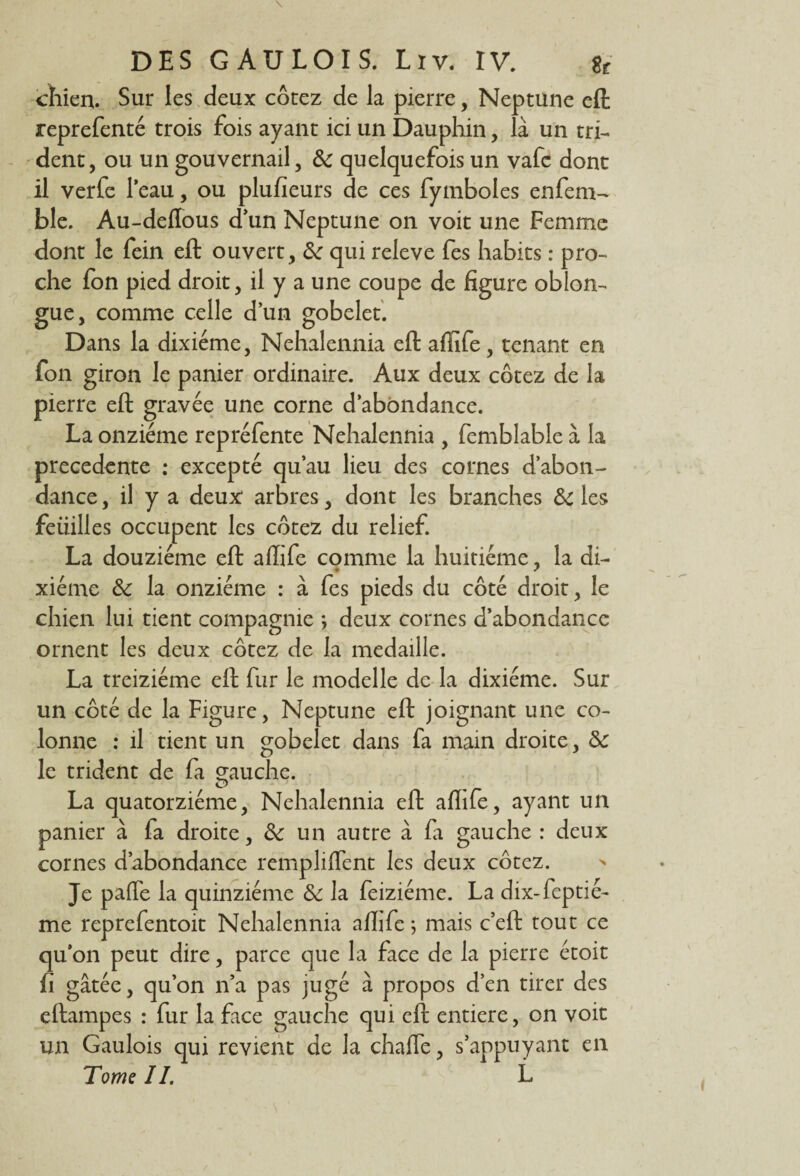 chien. Sur les deux cotez de la pierre, Neptune eft reprefenté trois fois ayant ici un Dauphin, là un tri¬ dent, ou un gouvernail, de quelquefois un vafe dont il verfe l’eau, ou plusieurs de ces fymboles enfem-* ble. Au-deflous d’un Neptune on voit une Femme dont le fein eft ouvert, de qui releve fes habits : pro¬ che fon pied droit, il y a une coupe de figure oblon- gue, comme celle d’un gobelet. Dans la dixiéme, Nehalennia eft affife, tenant en fon giron le panier ordinaire. Aux deux cotez de la pierre eft gravée une corne d’abondance. La onzième repréfente Nehalennia , femblable à la precedente : excepté qu’au lieu des cornes d’abon¬ dance , il y a deux arbres, dont les branches de les feiiilles occupent les cotez du relief. La douzième eft affife comme la huitième, la di¬ xiéme de la onzième : à fes pieds du côté droit, le chien lui tient compagnie *, deux cornes d’abondance ornent les deux cotez de la médaillé. La treiziéme eft fur le modelle de la dixiéme. Sur un côté de la Figure, Neptune eft joignant une co¬ lonne : il tient un gobelet dans fa main droite, de le trident de fa gauche. La quatorzième, Nehalennia eft aflife, ayant un panier à fa droite, de un autre à fa gauche : deux cornes d’abondance rempliflent les deux cotez. Je palTe la quinziéme de la feiziéme. La dix-feptié- me reprefentoit Nehalennia affife ; mais c’eft tout ce qu’on peut dire, parce que la face de la pierre étoit fi gâtée, qu’on n’a pas jugé à propos d’en tirer des eftampes : fur la face gauche qui eft entière, on voit un Gaulois qui revient de la charte, s’appuyant en