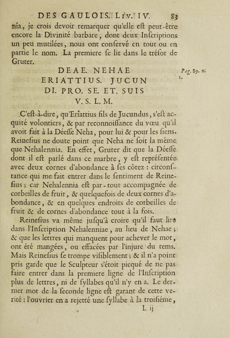 - DES GAULOIS.IL rv.T I V. 8* nia, je crois devoir remarquer quelle eft peut-être encore la Divinité barbare, dont deux Infcriptions un peu mutilées, nous ont confervé en tout ou en partie le nom. La première fe lit dans le tréfor de Gruter. DEAE. NEHAE E RI AT TI U S. JUCUN DI. PRO. SE. ET. SUIS V. S. L. M. .C’eft-à-dire, qu’Enattius fils de Jucundus, s’eft ac~ quité volontiers, & par reconnoiffance du vœu qu’il avoit fait à la Déeffe Neha, pour lui & pour les liens» Reinefîus ne doute point que Neha ne foit la même que Nehalennia. En effet, Gruter dit que la Déeffe dont il eft parlé dans ce marbre, y eft repréfentée* avec deux cornes d’abondance à fes cotez : circonf- tance qui me fait entrer dans le fentiment de Reine- fius ; car Nehalennia eft par - tout accompagnée de corbeilles de fruit, & quelquefois de deux cornes d’a¬ bondance, & en quelques endroits de corbeilles de fruit & de cornes d’abondance tout à la fois. Reinefîus va même jufqua croire qu’il faut lire dans l’Infcription Nehalenniae, au lieu de Nehae ; & que les lettres qui manquent pour achever le mot, ont été mangées, ou effacées par l’injure du tems. Mais Reinefîus fe trompe vifiblement *, & il n’a point pris garde que le Sculpteur s’étoit picqué de ne pas faire entrer dans la première ligne de l’Infcription plus de lettres, ni de fyllabes qu’il n’y en a. Le der¬ nier mot de la fécondé ligne eft garant de cette vé¬ rité : l’ouvrier en a rejetté une fyllabe à la troifiéme, Pag. 89. n 1.