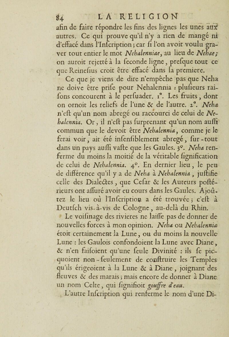 afin de faire répondre les fins des lignes les unes aux autres. Ce qui prouve qu’il n’y a rien de mangé ni d’effacé dans l’Inlcription ; car fi l’on avoit voulu gra¬ ver tout entier le mot Nebalenniae, au lieu de Nehae; on auroit rejettéà la fécondé ligne, prefquetout ce que Reinefius croit être effacé dans la première. Ce que je viens de dire n’empêche pas que Neha ne doive être prife pour Nehalennia î plufieurs rai- fons concourent à le perfuader. i°. Les fruits, dont on ornoit les reliefs de l’une &r de l’autre. z°. Neha n’eft qu’un nom abrégé ou raccourci de celui de Ne¬ halennia. Or, il n’eft pas furprenant qu’un nom auffi commun que le devoit être Nehalennia, comme je le ferai voir, ait été infenfiblement abrégé, fur-tout dans un pays auffi vafte que les Gaules. 30. Neha ren¬ ferme du moins la moitié de la véritable lignification de celui de Nehalennia. 40. En dernier lieu, le peu de différence qu’il y a de Neha à Nehalennia , juftifie celle des Dialeéfes, que Cefar <k les Auteurs pofté- rieurs ont affuré avoir eu cours dans les Gaules. Ajoû* tez le lieu ou l’Infcriptio» a été trouvée ; c’efl: à Deutfch vis-à-vis de Cologne, au-delà du Rhin. Le voifinage des rivières ne laiffe pas de donner de nouvelles forces à mon opinion. Neha ou Nehalennia étoit certainement la Lune, ou du moins la nouvelle Lune : les Gaulois confondoient la Lune avec Diane, & n’en faifoient qu’une feule Divinité : ils fe pic- quoient non - feulement de conftruire les Temples qu’ils érigeoient à la Lune &c à Diane, joignant des fleuves & des marais ; mais encore de donner à Diane, un nom Celte, qui figmfioit gouffre d'eau. L’autre Infcription qui renferme le nom d’une Di-