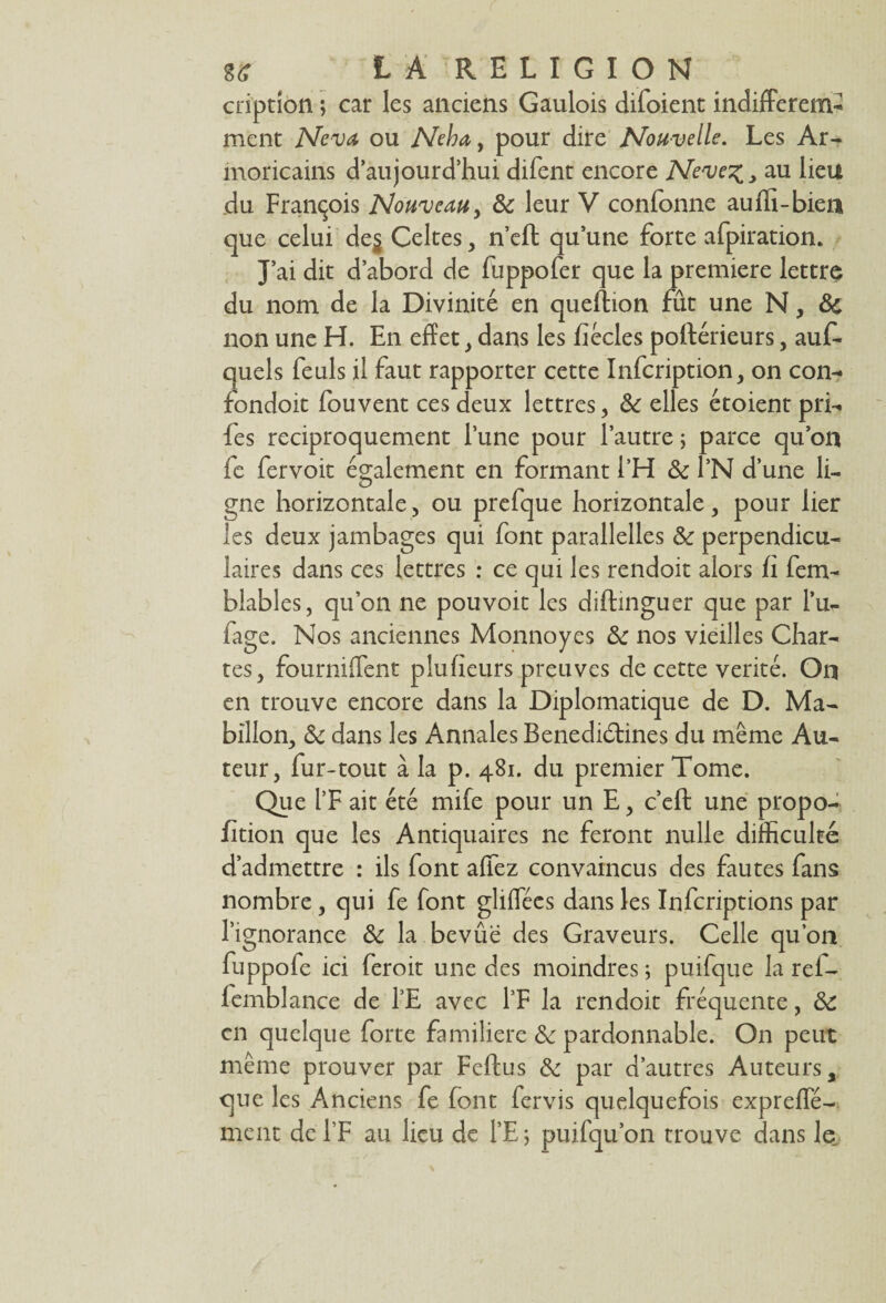 cription ; car les anciens Gaulois difoient indifférem¬ ment Neva ou Neha, pour dire Nouvelle. Les Ar¬ moricains d’aujourd’hui difent encore Neve%, au lieu du François Nouveau, & leur V confonne aufli-bien que celui de$ Celtes, n’eft qu’une forte afpiration. J’ai dit d’abord de fuppofer que la première lettre du nom de la Divinité en queftion fût une N, 8c non une H. En effet, dans les fîêcles postérieurs, auif- quels feuls il faut rapporter cette Infcription, on con- fondoit fouvent ces deux lettres, 8c elles étoient pri- fes réciproquement l’une pour l’autre ; parce qu’on fe fer voit également en formant l’H 8c l’N d’une li¬ gne horizontale, ou prefque horizontale, pour lier les deux jambages qui font parallelles 8c perpendicu¬ laires dans ces lettres : ce qui les rendoit alors fi fem- blables, qu’on ne pouvoit les diftmguer que par l’u- fage. Nos anciennes Monnoyes 8c nos vieilles Char¬ tes, fourniflent plufieurs preuves de cette vérité. On en trouve encore dans la Diplomatique de D. Ma- billon, 8c dans les Annales Benediéfines du même Au¬ teur, fur-tout à la p. 481. du premier Tome. Que l’F ait été mife pour un E, c’eft une propo¬ rtion que les Antiquaires ne feront nulle difficulté d’admettre : ils font affez convaincus des fautes fans nombre, qui fe font gliflecs dans les Infcriptions par l’ignorance 8c la bevûe des Graveurs. Celle qu’on fuppofe ici feroit une des moindres; puifque la ref- femblance de TE avec l’F la rendoit fréquente, 8c en quelque forte familière 8c pardonnable. O11 peut même prouver par Feftus 8c par d’autres Auteurs, que les Anciens fe font fervis quelquefois expreffé- ment de l’F au lieu de l’E ; puifqu’on trouve dans le