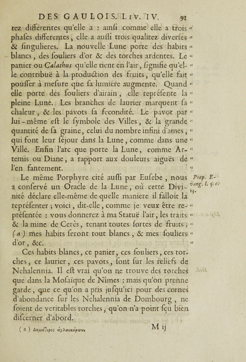 tez differentes quelle a : ainfi comme elle a trois « phales differentes, elle a auffi trois qualitez diverfes « & fingulieres. La nouvelle Lune porte des habits “ blancs, des fouliers d’or &: des torches ardentes. Le « panier ou Calathus qu’elle tient en l’air, fïgnifie quel- c< le contribue à la production des fruits, qu’elle fait « pouffer à mefure que fa lumière augmente. Quand tc elle porte des fouliers d’airain, elle repréfente la « pleine Lune. Les branches de laurier marquent fa cî chaleur, &c les pavots fa fécondité. Le pavot par cc lui - même eft le fymbole des Villes, & la grande « quantité de fa graine, celui du nombre infini dames, « qui font leur féjour dans la Lune, comme dans une <l Ville. Enfin l’arc que porte la Lune, comme Ar- <c ternis ou Diane, a rapport aux douleurs aiguës de “ l’en fantement. “ Le même Porphyre cité auffi par Eufebe , nous Pnp. E a confervé un Oracle de la Lune, ou cette Divi- l'5' nité déclare elle-même de quelle maniéré il falloit la repréfenter ; voici, dit-elle , comme je veux être re- cc préfentée : vous donnerez à ma Statue l’air, les traits « & lamine deCerès, tenant toutes fortes de fruits; « ( a ) mes habits feront tout blancs, & mes fouliers « d’or, &c. « Ces habits blancs, ce panier, ces fouliers, ces tor¬ ches , ce laurier, ces pavots, font fur les reliefs de Nehalennia. Il eft vrai qu’on ne trouve des torches que dans la Mofaïque de Nîmes : mais qu’on prenne garde, que ce qu’on a pris jufqu’ici pour des cornes d’abondance fur les Nehalennia de Dombourg , ne 1 oient de véritables torches, qu’on n’a point fçu bien dilcerner d’abord. M ij ( 3 ) An/uniipcç cïyÀctoxapartit