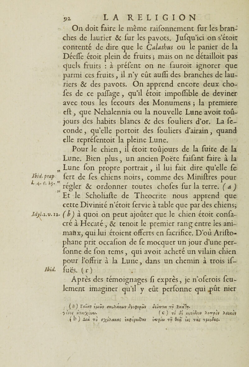 s> Ibid, prœp L 4. c. 23. ” Jdyh.v. 12» Ibid, 5>i LA RELIGION On doit faire le même raifonnement fur les bran¬ ches de laurier & fur les pavots. Jufqu’ici on s’étoit contenté de dire que le Calatbus ou le panier de la Déeffe étoit plein de fruits ; mais on ne détailloit pas quels fruits : à préfent on ne fauroit ignorer que parmi ces fruits, il n’y eût auffi des branches de lau¬ riers & des pavots. On apprend encore deux cho- fes de ce paffage, qu’il étoit impoffible de deviner avec tous les fecours des Monumens j la première eft, que Nehalennia ou la nouvelle Lune avoit tou¬ jours des habits blancs ôc des fouliers d’or. La fé¬ condé , qu’elle portoit des fouliers d’airain, quand elle repréfentoit la pleine Lune. Pour le chien, il étoit toujours de la fuite de la Lune. Bien plus, un ancien Poète faifant faire à la Lune fon propre portrait, il lui fait dire qu’elle fe fert de fes chiens noirs, comme des Miniftres pour régler & ordonner toutes chofes fur la terre, (a ) Et le Scholiafte de Theocnte nous apprend que cette Divinité n’étoit fervie à table que par des chiens^ (b) à quoi on peut ajouter que le chien étoit confa- cré à Hecaté, & tenoit le premier rang entre les ani¬ maux, qui lui étoient offerts en facrifice. D’où Arifto- phane prit occafion de fe mocquer un jour d’une per- fonne de fon tems, qui avoit acheté un vilain chien pour l’offrir à la Lune, dans un chemin à trois if- fuës. ( c ) Après des témoignages fi exprès, je n’oferois feu¬ lement imaginer qu’il y eût perfonne qui pût nier ( a ) Tcuay jyuwy «rxiAcut&jy S\ccfnpuV JeîWyce tm Endlfi- yî.Voç 1e) t/ Js xuviSifiV XiirpoV XtUKoV ( b ) âfot t0 tr^uAitxccç ix.ipîpiS'ai tî» ôsét uç roiç rptolaç»