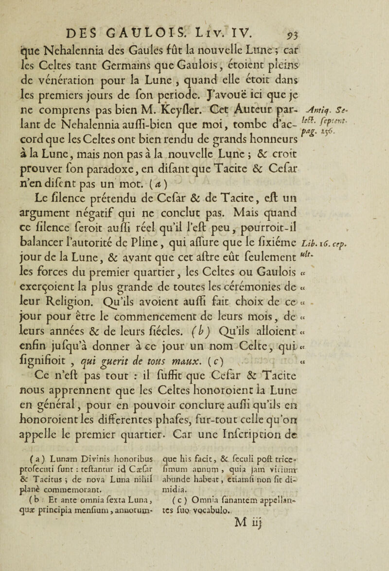 que Nehalennia des Gaules fût la nouvelle Lune ; car les Celtes tant Germains que Gaulois, étoient pleins de vénération pour la Lune , quand elle étoit dans les premiers jours de fon période. J avoue ici que je ne comprens pas bien M. Keyfler. Cet Auteur par- -Ame/, se* lant de Nehalenniaaufli-bien que moi, tombe dac- ^enî' cord que les Celtes ont bien rendu de grands honneurs r à la Lune, mais non pas à la nouvelle Lune ; Sc croit prouver fon paradoxe, en difant que Tacite & Cefar n’en difint pas un mot. ( a ) Le filence prétendu de Cefar & de Tacite, e/l un argument négatif qui ne conclut pas. Mais quand ce filence feroit aufli réel qu’il l’eft peu, pourroit-il balancer l’autorité de Pline, qui aflure que le fîxiéme Lib.16.cep. jour de la Lune, & avant que cet aftre eût feulement ulu les forces du premier quartier, les Celtes ou Gaulois « exerçoient la plus grande de toutes les cérémonies de « leur Religion. Qu’ils avoient auffi fait choix de ce « . jour pour être le commencement de leurs mois, de « leurs années & de leurs fiécles. (b) Qu’ils alloient « enfin jufqu’à donner à ce jour un nom Celte, qui « fignifioit , qui guérit de tous m<xux. (c) -N.- « Ce n’eft pas tout r il fuffit que Cefar &: Tacite nous apprennent que les Celtes honoroienc la Lune en général, pour en pouvoir conclure aufli qu’ils en honoraient les differentes phafes, fur-tout celle qu’on appelle le premier quartier. Car une Infcripcion de (a) Lu-nam Divinis honoribus que his fade, & feculi poft trice* profecuti funr : teftantur ici CæCar fimum aunum , quia jam viriunv & Taeitus ; de nova Luna niliil abnnde habeat, etiamfi non fit db plané commémorant. midia. (b Et ante omnia fexta Luna, ( c ) Omnla fanantem appellam* quæ principia menfium, annorum- tes fuo vocabulo.