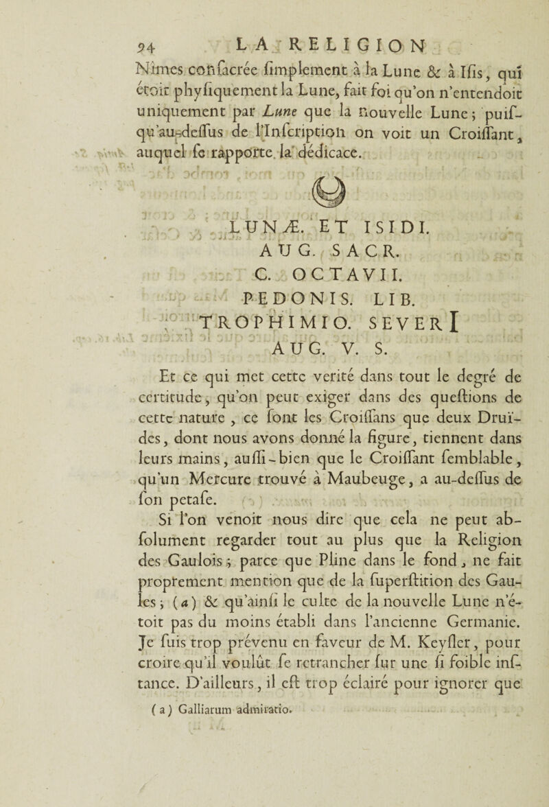 Nîmes coftfacrée Amplement à la Lune &: à Ifis, qui était phyfiquement la Lune, fait foi quon n’entendoit uniquement par Lune que la nouvelle Lune; puif- qu’au-adeffus de rinfcnptioii on voit un Croiffant, * v \vW\V auquel fc rapporte la dédicace. LUNÆ.'ET ISIDI. A U G. S A CR. . C. OC T AVI I. PEDONIS. LIB. f TROP H I MI O. S E V E R I Ail 3frs!Xli 31 ^llt) 3’ r i î • . . A U G. V. S. Et ce qui met cette venté dans tout le degré de certitude, qu’on peut exiger dans des queftions de cette nature , ce font les Croilfans que deux Drui¬ des, dont nous avons donné la figure, tiennent dans leurs mains, aufli-bien que le Croifiant femblable, qu'un Mercure trouvé à Maubeuge, a au-deffus de fon petafe. Si l’on venoit nous dire que cela ne peut ab- folument regarder tout au plus que la Religion des Gaulois ; parce que Pline dans le fond ^ ne fait proprement mention que de la fuperftition des Gau¬ les ; {a) & qu’amii le culte de la nouvelle Lune ne- toit pas du moins établi dans l’ancienne Germanie. Je fuis trop prévenu en faveur de M. Keyfler, pour croire qu’il voulût fe retrancher fur une fi foible mfi* tance. D'ailleurs, il eft trop éclairé pour ignorer que (a) Galliarum admiratio.