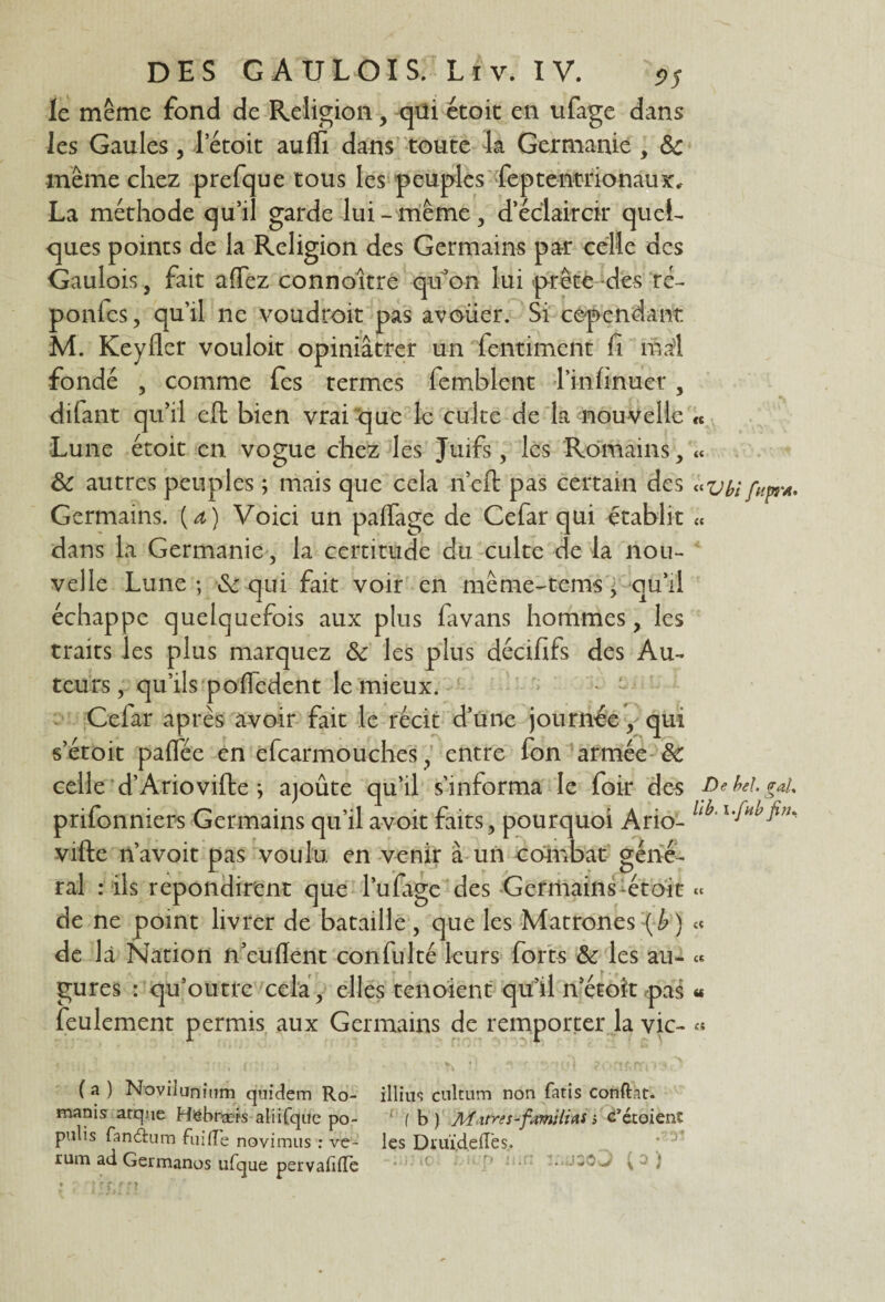 le même fond de Religion, qüi étoit en ufage dans les Gaules, letoit aulïi dans toute la Germanie , 6c même chez prefque tous les peuples feptentrionaux, La méthode qu’il garde lui-même, d’éclaircir quel¬ ques points de la Religion des Germains pa-r celle des Gaulois, fait affez connoître qu’on lui prête des ré- ponfes, qu'il ne voudroit pas avouer. Si cependant M. Keyfler vouloir opiniâtrer un lentimcnt f mal fondé , comme fes termes femblent l’infinuer, difant qu’il eft bien vrai que le culte de la nouvelle « Lune étoit en vogue chez les Juifs, les Romains, « 6c autres peuples ; mais que cela n’eft pas certain des '«vbifupr*, Germains, {a) Voici un paffage de Cefar qui établit « dans la Germanie, la certitude du culte de la nou¬ velle Lune ; 6c qui fait voir en même-tems, qu’il échappe quelquefois aux plus lavans hommes, les traits les plus marquez 6c les plus décififs des Au¬ teurs, qu’ils poiïedent le mieux. Cefar après avoir fait le récit d’une journée, qui s’étoit palfée en efcarmouches, entre fon armée 6c celle d’Arioville j aïoûte qu’il s’informa le foir des De bel gai prifonniers Germains qu’il avoit faits, pourquoi Ario- 1 l,JH J1'*' ville n’avoit pas voulu en venir à un combat géné¬ ral : ils repondirent que l’ufage des Germains-étoit « de ne point livrer de bataille , que les Matrones {b ) « de là Nation n’eulïent confulté leurs forts 6c les au- « gures : qu’outre cela, elles tenoient qu’il n’étoît pas « feulement permis aux Germains de remporter la vie- « * r ; / ( » i . .  V « 1 * ^ i I 1 J i *. f #>' . “j -à , (a ) Novilunium qniclem Ro- illius cultum non fatis confiât, manis arque Httbnxrs aliifque po- ( b ) Mttres-familias ; c’étoienî pulis fan&um faille novimus : ve- les Diuï,déliés,