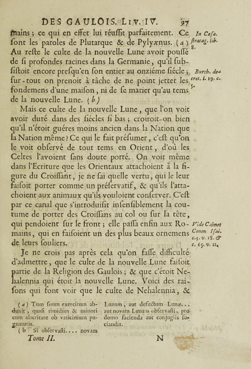 fhains ; ce qui en effet lui réufïïc parfaitement. Ce U c*f*. font les paroles de Plutarque & de Pylyænus. ( a ) ll^ Au refte le culte de la nouvelle Lune avoit pouffe de fi profondes racines dans la Germanie, qu’il fub- fifloit encore prefqu’en fon entier au onzième fiécle ; Burch. de^ fur-tout on prenoit à tâche de ne point jetter les cretmc‘ fondemens d’une maifon , ni de fc marier qu’au tems de la nouvelle Lune. ( b ) Mais ce culte de la nouvelle Lune, que Ton voit avoir duré dans des fiécles fi bas ; croiroit-on bien qu’il n’étoit guéres moins ancien dans la Nation que la Nation même? Ce qui le fait préfumer, c’eft qu’on le voit obfervé de tout tems en Orient, d’où les Celtes l’avoient fans doute porté. On voit même dans l’Ecriture que les Orientaux attachoient à la fi¬ gure du Croiffant, je ne fai quelle vertu, qui le leur faifoit porter comme un préfervatif, & qu’ils l’atta- choient aux animaux qu’ils vouloient conferver. C’eft par ce canal que s’introduifit infenfiblement la cou¬ tume de porter des Croiflans au col ou fur la tête, qui pendoient fur le front ; elle pafla enfin aux Ro- ride Calma mains, qui en faifoient un des plus beaux ornemens Comm de leurs louliers. c. e$.v. uA Je ne crois pas après cela qu'on faffe difficulté d’admettre, que le culte de la nouvelle Lune faifoit 1 partie de la Religion des Gaulois ; 3c que c’étoit Ne- ralennia qui étoit la nouvelle Lune. Voici des rai- fons qui font voir que le culte de Nehalennia, 3c (4) Tnm fuum exercitum ab- Lunam , aut defe&um Lunae.. duxit , quafi timidins Sc minori aut novam Lunam obfervafti, pro c«m alacritate ob vaticinium pu- domo facienda aut conjugiis fo* gnatuns. ( b ■> Si obfervafti. ... novam Tome IL ciandis. N