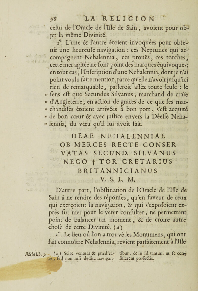 S* LA' RELIGION celui de l’Oraclc de l’Ifle de Sain, avoient pour ob¬ jet la même Divinité. i°. L’une de l’autre étoient invoquées pour obte¬ nir une heureufe navigation : ces Neptunes qui ac¬ compagnent Nehalennia , ces proues, ces torches , cette mer agitée ne font point des marques équivoques; en tout cas, l’Infcription d’une Nehalennia, dont je n’ai point voulu faire mention,parce qu’elle n’avoit jufqu’ici rien de remarquable, parleroit aflez toute feule : le » fens eft que Secundus Silvanus, marchand de craïe >» d’Angleterre, en a&ion de grâces de ce que fes mar- » chandifes étoient arrivées à bon port, s’eft acquité « de bon coeur de avec juftice envers la Dceffe Neha- » lennia, du voeu qu’il lui avoit fait. DEAE NEHALENNIAE OB MERCES RECTE CONSER VATAS SECUND. SILVANUS NEGO t TOR CRETARIUS BRITANNICI ANUS V. S. L. M. D’autre part, l’obftination de l’Oracle de l’Ifle de Sain à ne rendre des réponfes, qu’en faveur de ceux qui exerçoient la navigation, de qui s’expofoient ex¬ près fur mer pour le venir confulter, ne permettent point de balancer un moment, de de croire autre chofe de cette Divinité, (a) i°. Le lieu où l’on a trouvé les Monumens, qui ont fait connoitre Nehalennia, revient parfaitement à l’Ifle (a ) Scire ventura & prædica- tibus, & in id tantum ut fe con« le, fed non nid dçdita navigan- Allèrent profe&is.