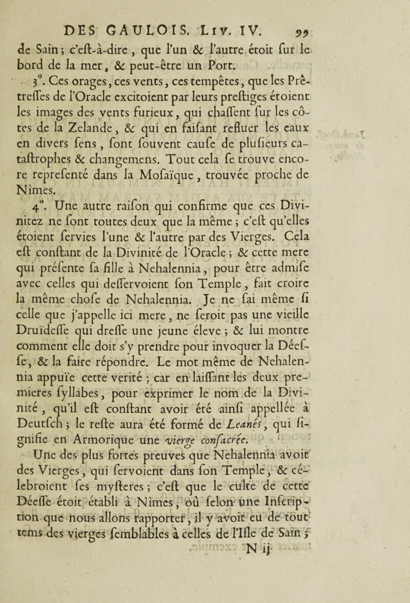 de Sain ; c’eft-à-dire , que l’un & l’autre étoit fur le bord de la mer, 6c peut-être un Port. 39. Ces orages, ces vents, ces tempêtes, que les Prê- trefles de l’Oracle excitoient par leurs prefliges étoient les images des vents furieux, qui chaflent fur les cô¬ tes de la Zelande, 6c qui en faifant refluer les eaux en divers fens, font fou vent caufe de plu fleurs ca- taftrophes 6c changemens. Tout cela fe trouve enco¬ re reprefenté dans la Mofaïque, trouvée proche de Nîmes. 4°. Une autre raifon qui confirme que ces Divi- nitez ne font toutes deux que la même ; c’eft qu’elles étoient fervies l’une 6c l’autre par des Vierges. Cela eft confiant de la Divinité de l’Oracle ; 6: cette merc qui préfente fa fille à Nehalennia, pour être admife avec celles qui deflervoient fon Temple, fait croire la même chofe de Nehalennia. Je ne fai même fi celle que j’appelle ici mere, ne feroit pas une vieille Druïdefle qui dreffe une jeune éleve ; 6c lui montre comment elle doit s’y prendre pour invoquer la Déef- fe, 6c la faire répondre. Le mot même de Nehalen¬ nia appuie cette vérité ; car en laiffant les deux pre¬ mières fyllabes, pour exprimer le nom de la Divi¬ nité , qu’il eft confiant avoir été ainfi appellée à Deutfch ; le refie aura été formé de Leanês, qui li¬ gnifie en Armorique une 'vierge confacrée. Une des plus fortes preuves que Nehalennia avoit des Vierges, qui fervoient dans fon Temple, 6c cé- lebroient fes myfleres ; c’efl que le culte de cette Déefle étoit établi à Nîmes, où félon une Infcrip- tion que nous allons rapporter, il y avoir eu de tout tems des vierges femblables à celles de l’Ifle de Sam 5 N ij