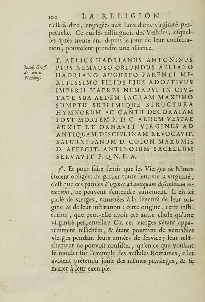 c’eft-à-dire , engagées aux Loix d’une virginité per¬ pétuelle. Ce qui les diftinguoit des Veftales * lefquel¬ les après trente ans depuis le jour de leur confécra- tion, pouvoient prendre une alliance. Jacob. Grajf. de anticj. Nemwf' /• T. AELIUS HADRIANUS. AN T O NINUS PIUS NEMAUSO OR1UNDUS A E LI A N O HADRIANO AUGUSTO PARENTI ME- RITISSIMO FILIUS EJUS ADOPTIVUS IMPERII HAERES N EM AU SI IN CIVI- TATE SUA AEDEM SACRAM MAXUMO SUMPTU SUBLIMIQJJE STRUCTURA HYMNORUM AC CANTU DECORATAM POST MORTEM P. D. C. AEDEM VESTAE AUX1T ET ORNAVIT VIRGINES AD ANTIQUAM DISCLPLINAM REVOCAVIT. SATURNI FANUM D. COLON. MAXUMIS D. AFFECIT. ANT1NQIUM SACELLUM SERVAVIT P. Q. N. E. A, j°. Et pour faire fentir que les Vierges de Nîmes étoient obligées de garder toute leur vie la virginité, c’eft que ces paroles F'irgines adantiquam dijciplinam vocavit , ne peuvent s’entendre autrement. Il eft ici parlé de vierges, ramenées à la fé vérité de leur ori¬ gine de de leur inftitution : cette origine , cetre infti- tution , que peut-elle avoir été autre chofe qu’une virginité perpétuelle ? Car ces vierges setant appa¬ remment relâchées, de étant pourtant de véritables- vierges pendant leurs années de fervice ; leur relâ¬ chement ne pouvoit confifter, qu’en ce que voulant le mouler fur l’exemple des veftales Romaines, elles avoient prétendu joiiir des mêmes privilègesy de fc marier à leur exemple.
