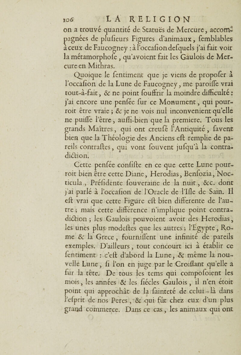 105 LÀ RELIGION on a trouvé quantité de Statues de Mercure, accom- pagnées de plufîeurs Figures d’animaux, femblables à ceux de Faucogney ràl’occafiondefquels j’ai fait voir la métamorphofe , qu’avoient fait les Gaulois de Mer¬ cure en Mithras. Quoique le fentimenc que je viens de propofer à l’occafion de la Lune de Faucogney, me paroiffe vrai tout-à-fait, & ne point fouffrir la moindre difficulté : j’ai encore une penfée fur ce Monument, qui pour- roit être vraie ; & je ne vois nul inconvénient qu’elle ne puiffe l’être, auffi-bien que la première. Tous les grands Maîtres, qui ont creufé l’Antiquité, favent bien que la Théologie des Anciens eft remplie de pa¬ reils contraftes, qui vont fouvent jufqu’à la contra¬ diction. Cette penfée confifte en ce que cette Lune pour- roit bien être cette Diane, Herodias, Benfozia, Noc- ticula , Préfidente fouverame de la nuit, &c. dont j ai parlé à l’occahon de l’Oracle de Tille de Sain. Il eft vrai que cette Figure eft bien differente de l’au¬ tre ; mais cette différence n’implique point contra¬ diction ; les Gaulois pouvoient avoir des Herodias, les unes plus modcftes que les autres ; l’Egypte, Ro¬ me & la Grece, fournilfent une infinité de pareils exemples. D’ailleurs, tout concourt ici à établir ce fennment ; c’eft d’abord la Lune, & même la nou¬ velle Lune, fi Ton en juge par le Croifïant qu’elle a fur la tête. De tous les tems qui compofoient les mois, les années & les fiécles Gaulois , il n’en étoit point qui approchât de la fainteté de celui - là dans Tefprit de nos Peres qui fût chez eux d’un plus grand commerce. Dans ce cas, les animaux qui ont