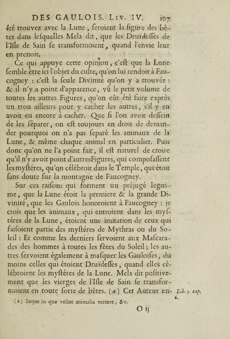 été trouvez avec la Lune , feraient la figure des bê¬ tes dans lefquelles Mêla dit, que les Druïdefles de Llfle de Sain fe transformaient, quand l’envie leur en prenoitw 1 % Ce qui appuyé cette opinion, c’en: que la Lune femble être ici l’objet du culte, quon lui rendoit à Fau- cogney : ceft la feule Divinité quon y a trouvée : 8c il n’y a point d’apparence, vu le petit volume de toutes les autres Figures, qu’on eût été faire exprès un trou ailleurs pour y cacher les autres, s’il y eu avoit eu encore à cacher. Que fi l’on avoit deffein de les féparer, on eft toujours en droit de deman¬ der pourquoi on n’a pas feparé les animaux de la Lune, 8c même chaque animal en particulier. Puis donc qu’on ne l’a point fait, il eft naturel de croire qu’il n’y avoit point d’autresFigures, qui compofaflent les myftéres, qu’on célébroit dans le Temple, qui'étoit fans doute fur la montagne de Faucogney. Sur ces raifons qui forment un préjugé légiti¬ mé , que la Lune étoit la première & la grande Di¬ vinité, que les Gaulois honoroient à Faucogney : je crois que les animaux, qui entroient dans les myf- téres de la Lune, étoient une imitation de ceux qui faifoient partie des myftéres de Mythras ou du So¬ leil : Et comme les derniers fervoient aux Mafcara- des des hommes à toutes les fêtes du Soleil ; les au¬ tres fervoient également à mafquer les Gauloifes, du moins celles qui étoient Druïdefles, quand elles cé¬ lébraient les myftéres de la Lune. Mêla dit pofitivc- ment que les vierges de l’Ifle de Sain fe transfor- moient en toute forte de bêtes, (a) Cet Auteur en- Lib.$.cap. g (a) Seque in quæ velint animalia vertere, &c. Oij
