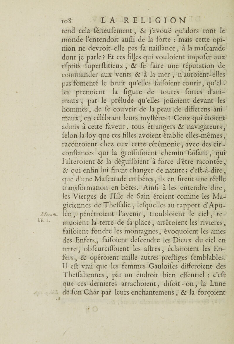 Metam. U b. i. 108 LA RELIGION tend cela férieufement, 8c j avoue qu’alors toüt le monde l’entendoit auffi de la forte : mais cette opi- nion ne devroit-elle pas fa naiffance, à la mafearade dont je parle? Et ces filles qui vouloient impofer aux efprits fuperftitieux, 8c fe faire une réputation de commander aux vents 8c à la mer , n’auroient-elles pas fomenté le bruit qu elles faifoient courir, qu’el¬ les prenoient la figure de toutes fortes d’ani¬ maux , par le prélude qu’elles joüoient devant les hommes, de fe couvrir de la peau de differens ani¬ maux, en célébrant leurs myftéres ? Ceux qui étoient admis à cette faveur, tous étrangers 8c navigateurs, félon la loy que ces filles avoient établie elles-mêmes, racontoient chez eux cette cérémonie, avec des cir- conftances qui la grofliifoient chemin faifant, qui l’alteroient 8c la déguifoient à force d’être racontée, 8c qui enfin lui firent changer de nature; c’eft-à-dire, que d’une Maicarade en bêtes, ils en firent une réelle transformation en bêtes. Ainfî à les entendre dire, les Vierges de flfie de Sain étoient comme les Ma¬ giciennes de Theifalie , lefqüelles au rapport d’Apu¬ lée , pénétroient l’avenir , troubloient le ciel, re- muoient la terre de fa place, arrêtoient les rivières, faifoient fondre les montagnes, évoquoient les âmes des Enfers., faifoient defcendre les Dieux du ciel en terre, obfcurcifioient les aftres, éclairoient les En¬ fers , 8c opéroient mille autres preftiges femblables. Il eft vrai que les femmes Gauloifes difteroient des Theifaliennes, par un endroit bien effentiel : c’eft que ces dernieres arrachoient, difoit - on , la Lune de fon Char par leurs enchantemens, 8c la forçoient ■ *