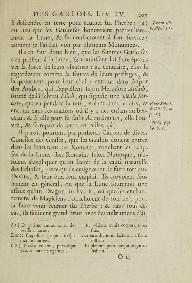 « a defcendre en terre pour écumer fur l’herbe ; ( a ) au lieu que les Gauloifes honoroient particulière - ment la Lune , de fe confacroient à fon fervice ; comme je l’ai fait voir par plufieurs Monumens. Il s’en faut donc bien, que les femmes Gauloifes s’en priflent à la Lune, de vouluffent lui faire éprou¬ ver la force cle leurs charmes : au contraire, elles la regardoient comme la fource de leurs preftiges, de la prenoient pour leur chef : entrant dans l’cfprit des Arabes, qui l’appellent félon Hérodote dliUth, formé de l’Hebreu Lilitb, qui lignifie une vieille Sor¬ cière, qui va pendant la nuit, volant dans les airs, de: entrant dans les maifons où il y a des en fans au ber¬ ceau j de fi elle peut fe faifir de quelqu’un, elle l’ou¬ vre , de fe repaît de leurs entrailles. ( b ) Il paroît pourtant par plufieurs Canons de divers Conciles des Gaules, que les Gaulois étoient entrez dans les fentimens des Romains, touchant les Eclip- fes de la Lune. Les Romains félon Plutarque, n’o- foient s’expliquer qu’en fecret de la caufe naturelle des Eclipfes, parce qu’ils craignoient de faire tort aux Devins, de leur ôter leur emploi. Ils croyoient feu¬ lement en général, ou que la Lune foutenoit une afiaut qu’un Dragon lui livroit, ou que les enchan- temens de Magiciens l’arrachoient de fon ciel, pour la faire venir écumer fur l’herbe : de dans tous ces cas, ils faifoient grand bruit avec des inftrumens d’aï- ( a ) Et patitur tantos cantu de- Et vitiant cunis cor para rapta prelTa 'labores, fuis. Donec fuppofitas propior defpu- Carpere dicuntur la&entia vifeera met in herbas. roftris : ( b ) No&e volant , pncrofqae Et plénum poto fanguine glittur petunt nutricis egentes, habent, O iij Luc an lib. 6.ApnL L.i. Vide Sched. cle DU s G erm P 16 y Ovid. fitjï.